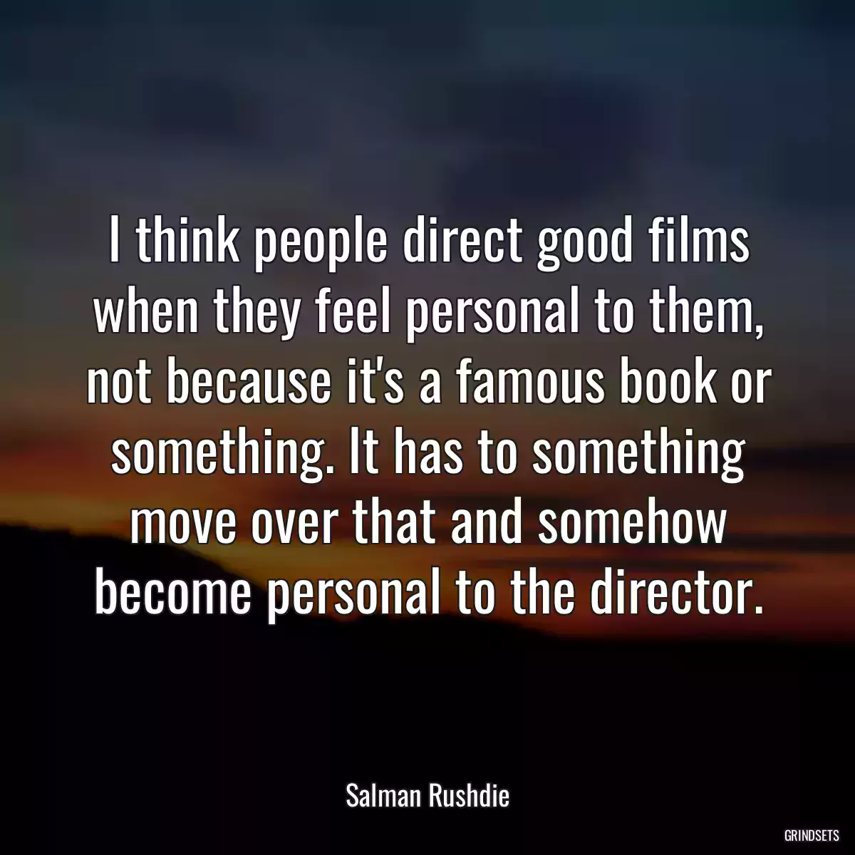 I think people direct good films when they feel personal to them, not because it\'s a famous book or something. It has to something move over that and somehow become personal to the director.