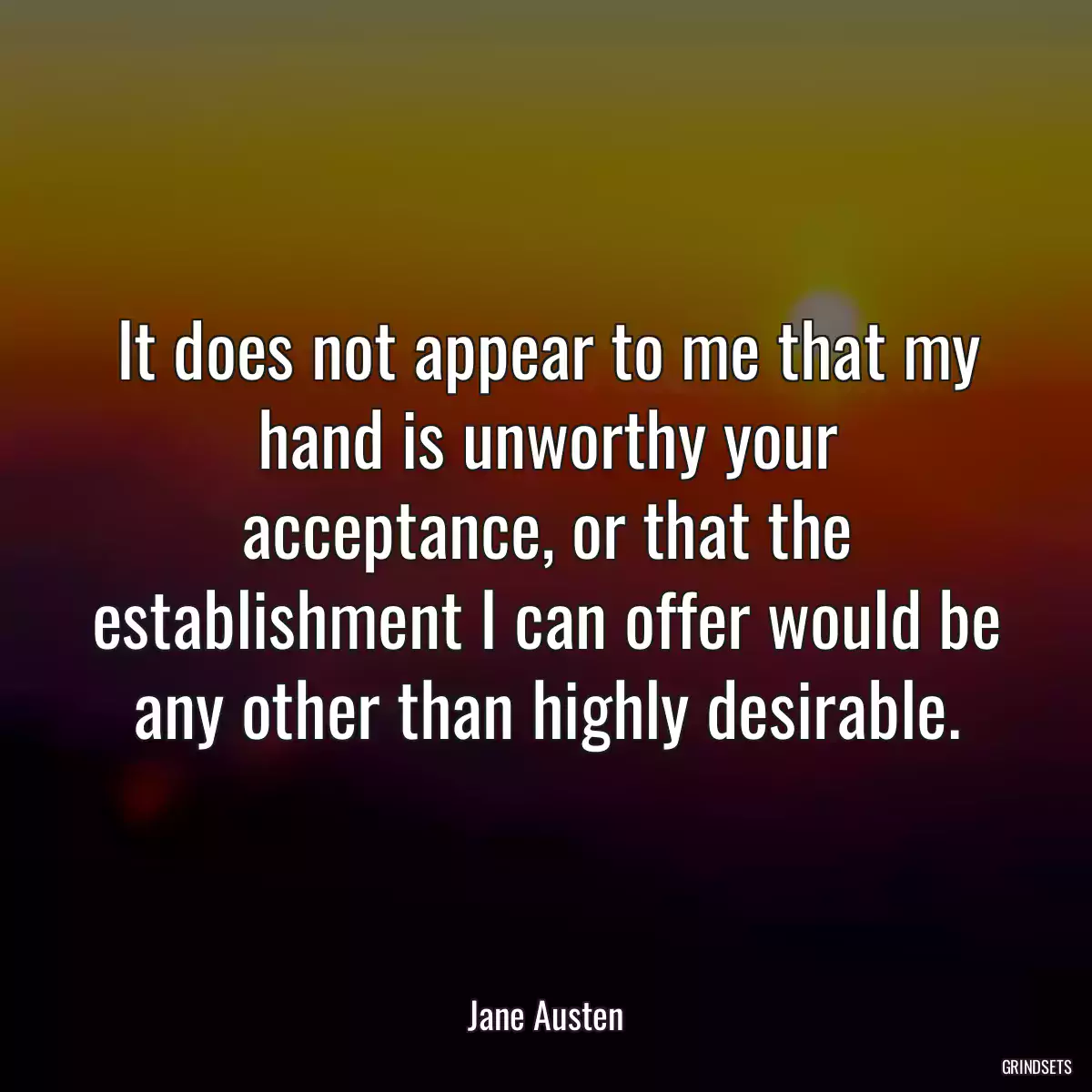 It does not appear to me that my hand is unworthy your acceptance, or that the establishment I can offer would be any other than highly desirable.