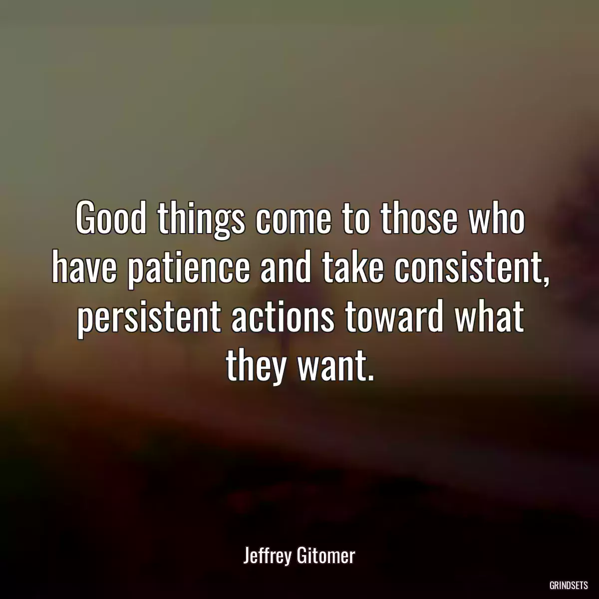 Good things come to those who have patience and take consistent, persistent actions toward what they want.