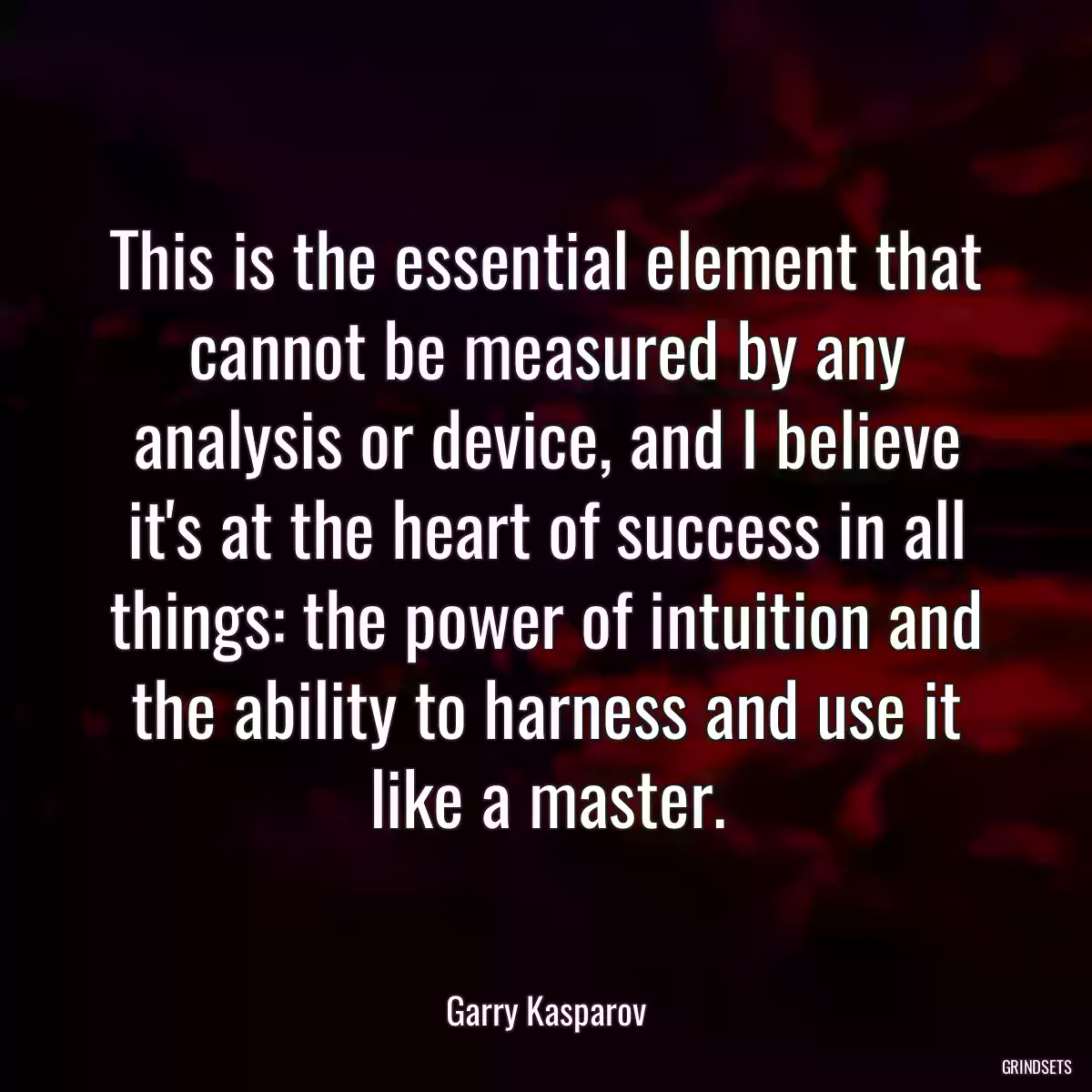 This is the essential element that cannot be measured by any analysis or device, and I believe it\'s at the heart of success in all things: the power of intuition and the ability to harness and use it like a master.