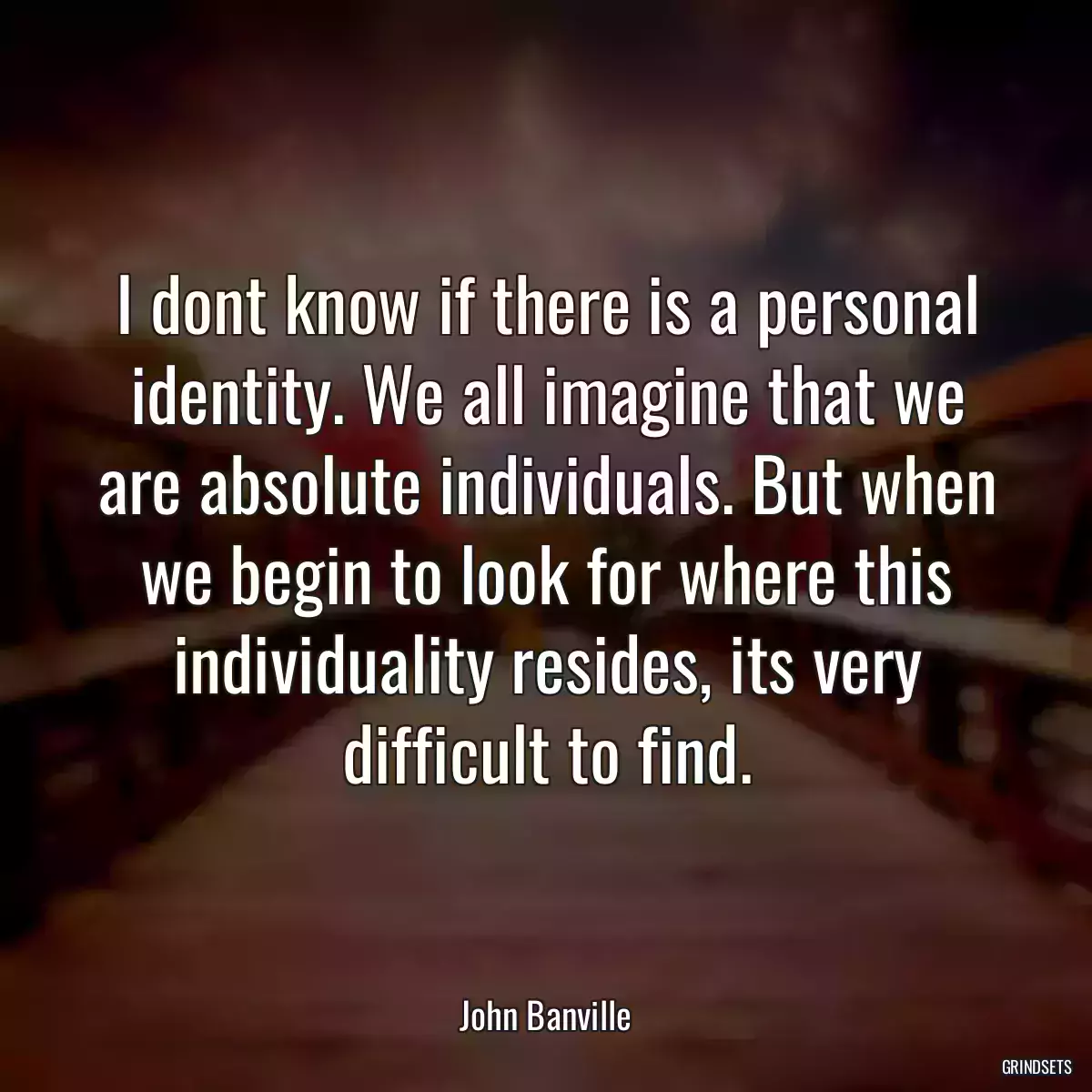 I dont know if there is a personal identity. We all imagine that we are absolute individuals. But when we begin to look for where this individuality resides, its very difficult to find.