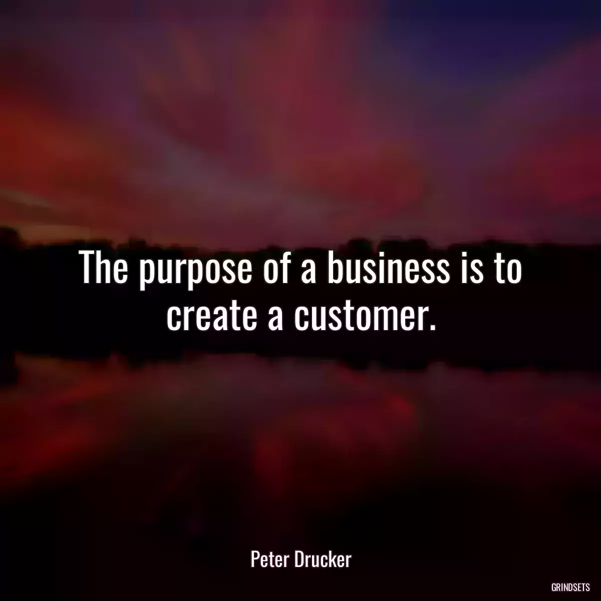 The purpose of a business is to create a customer.