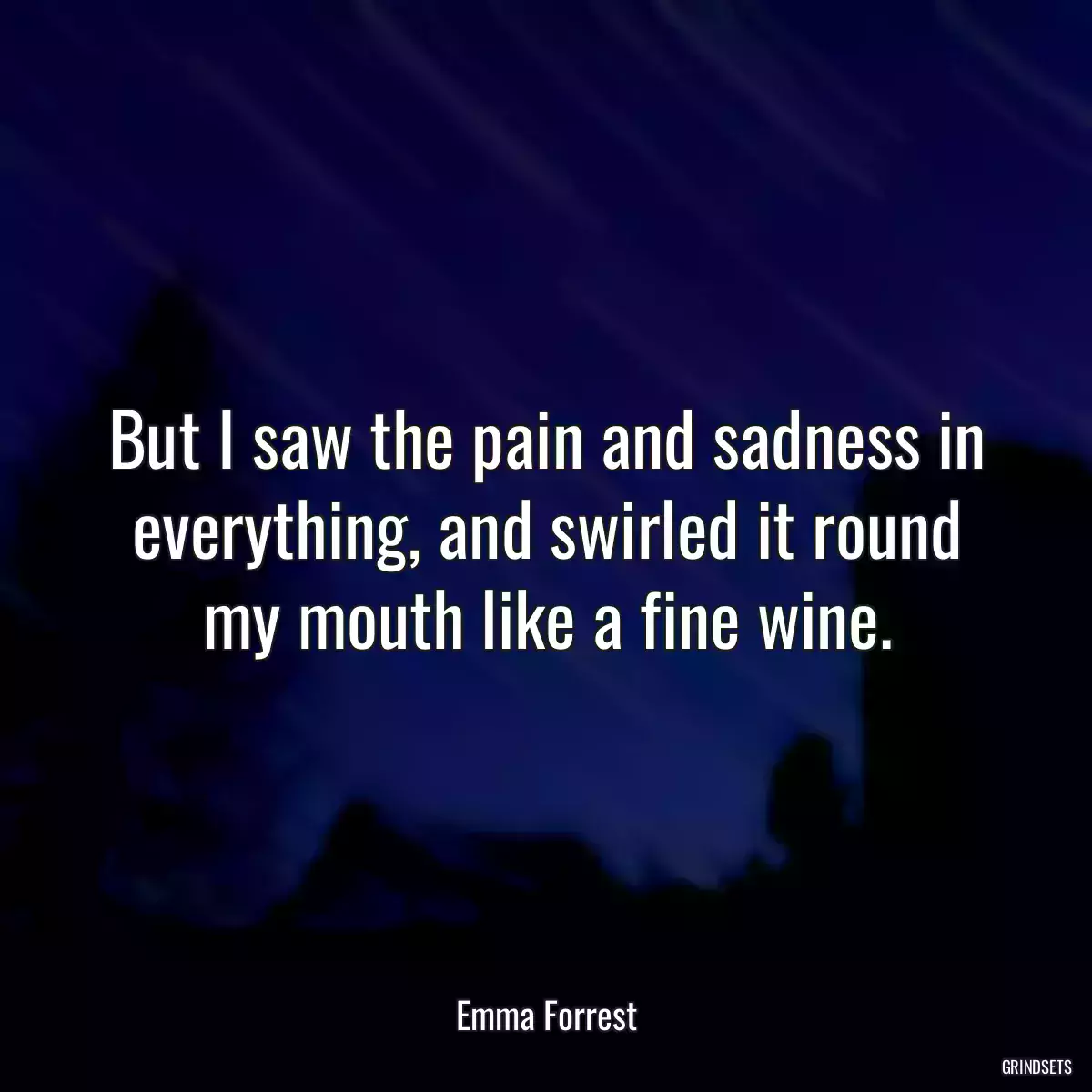 But I saw the pain and sadness in everything, and swirled it round my mouth like a fine wine.