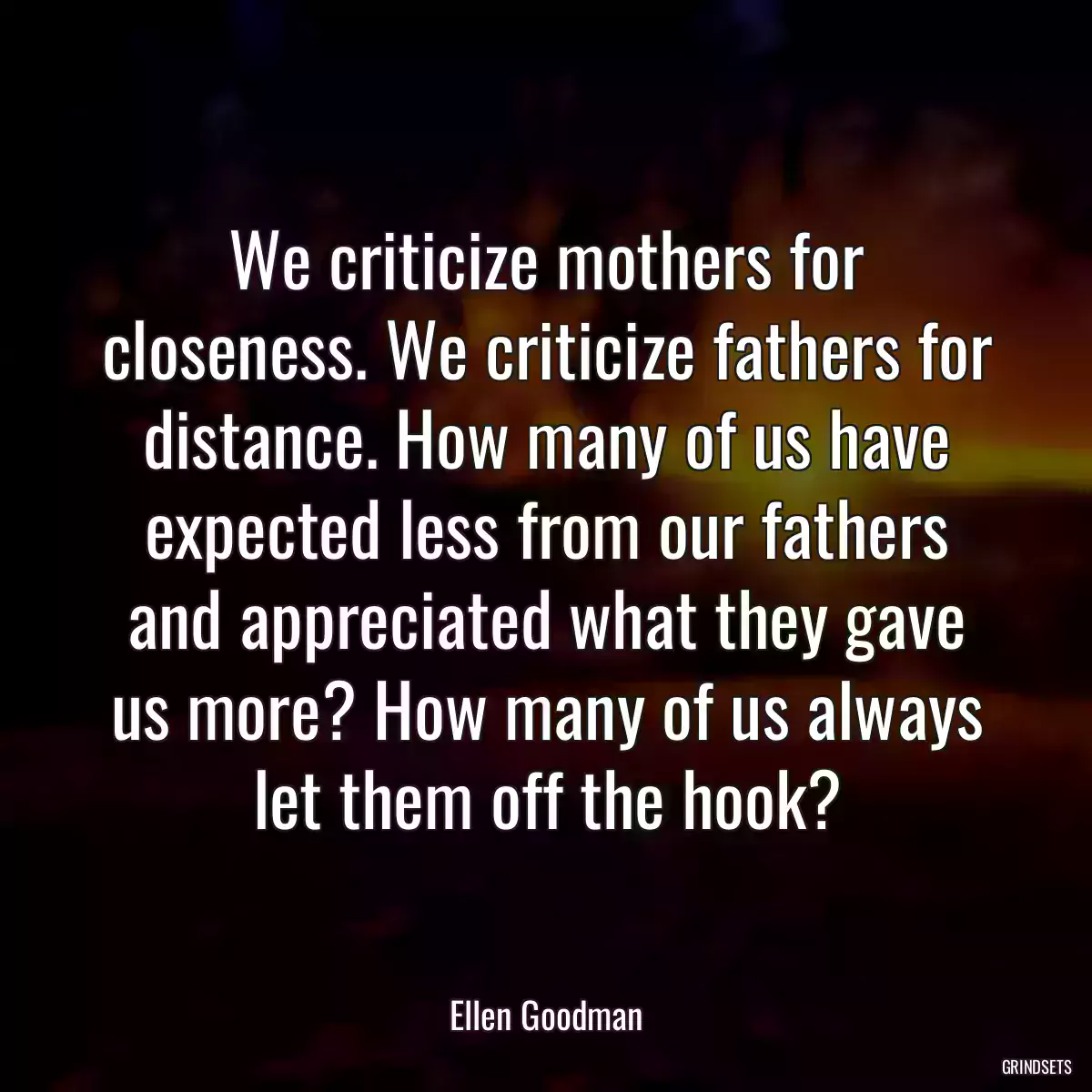 We criticize mothers for closeness. We criticize fathers for distance. How many of us have expected less from our fathers and appreciated what they gave us more? How many of us always let them off the hook?