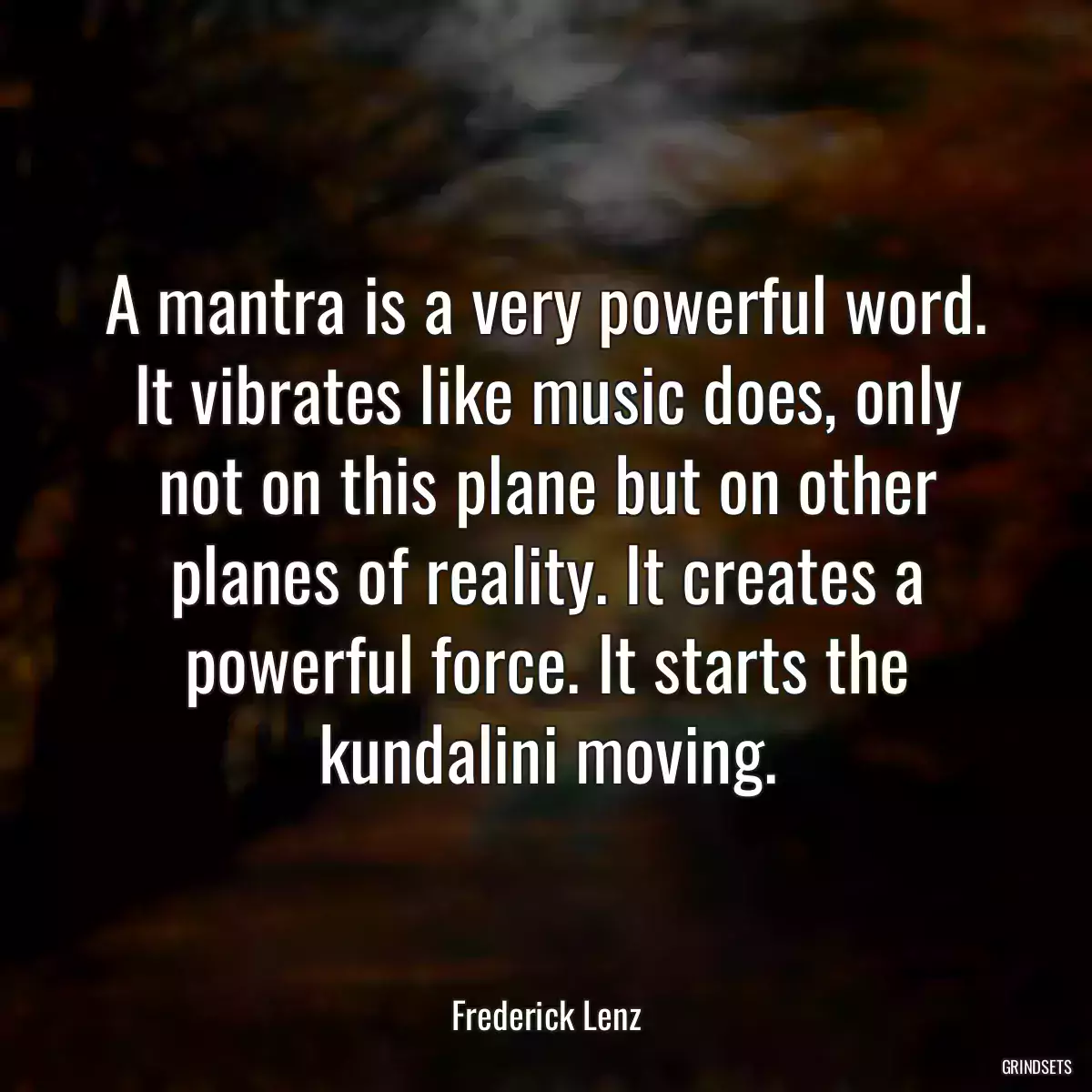 A mantra is a very powerful word. It vibrates like music does, only not on this plane but on other planes of reality. It creates a powerful force. It starts the kundalini moving.