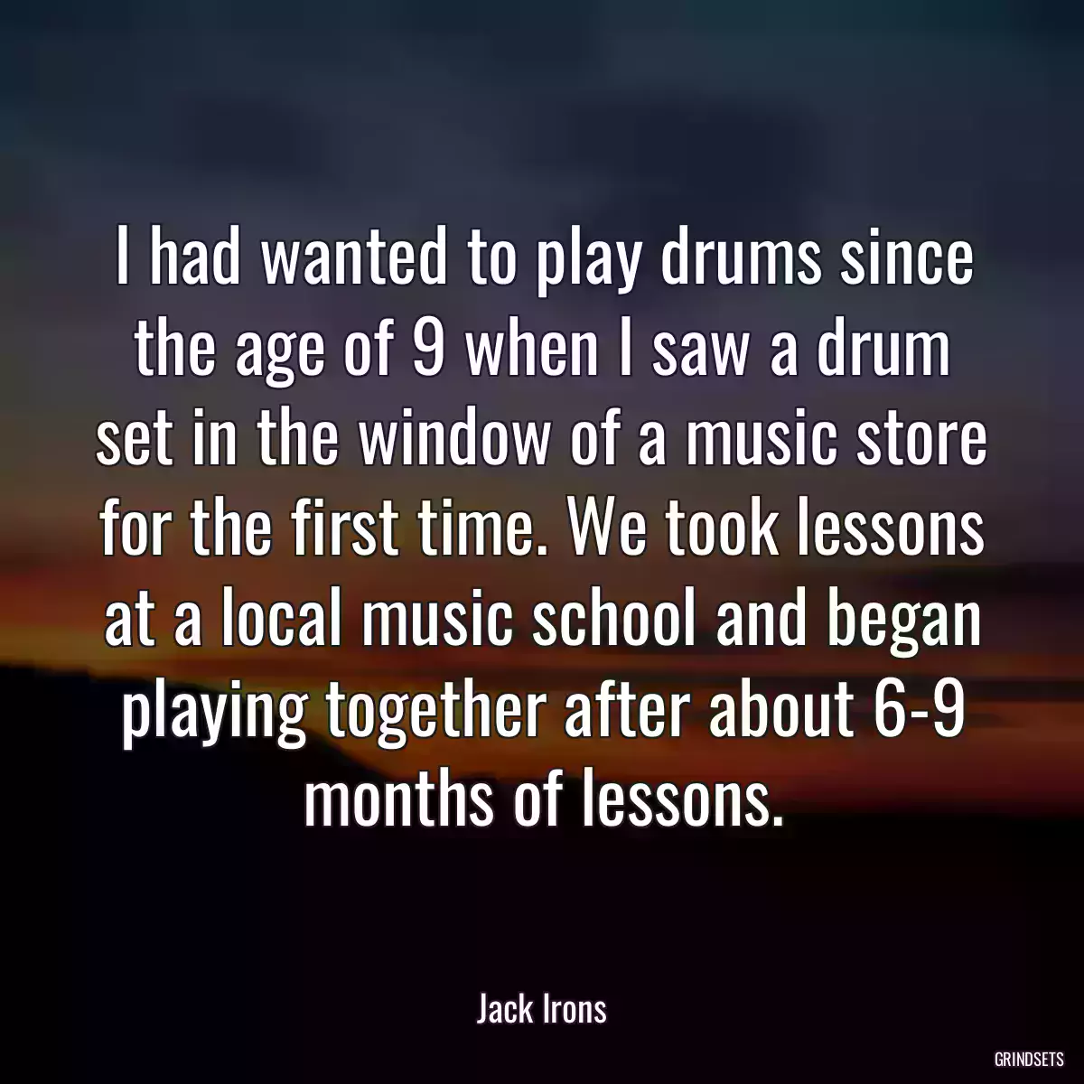 I had wanted to play drums since the age of 9 when I saw a drum set in the window of a music store for the first time. We took lessons at a local music school and began playing together after about 6-9 months of lessons.