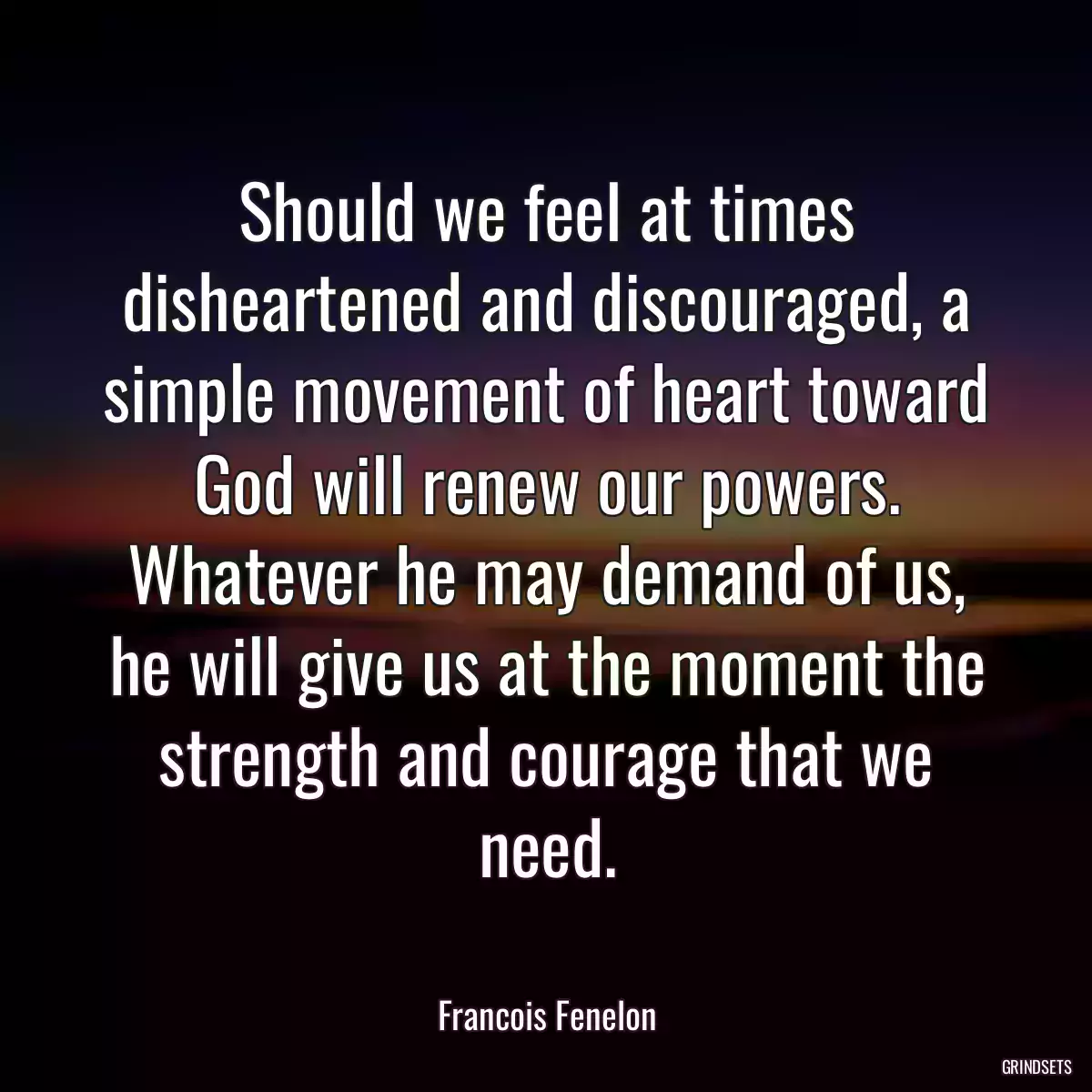 Should we feel at times disheartened and discouraged, a simple movement of heart toward God will renew our powers. Whatever he may demand of us, he will give us at the moment the strength and courage that we need.