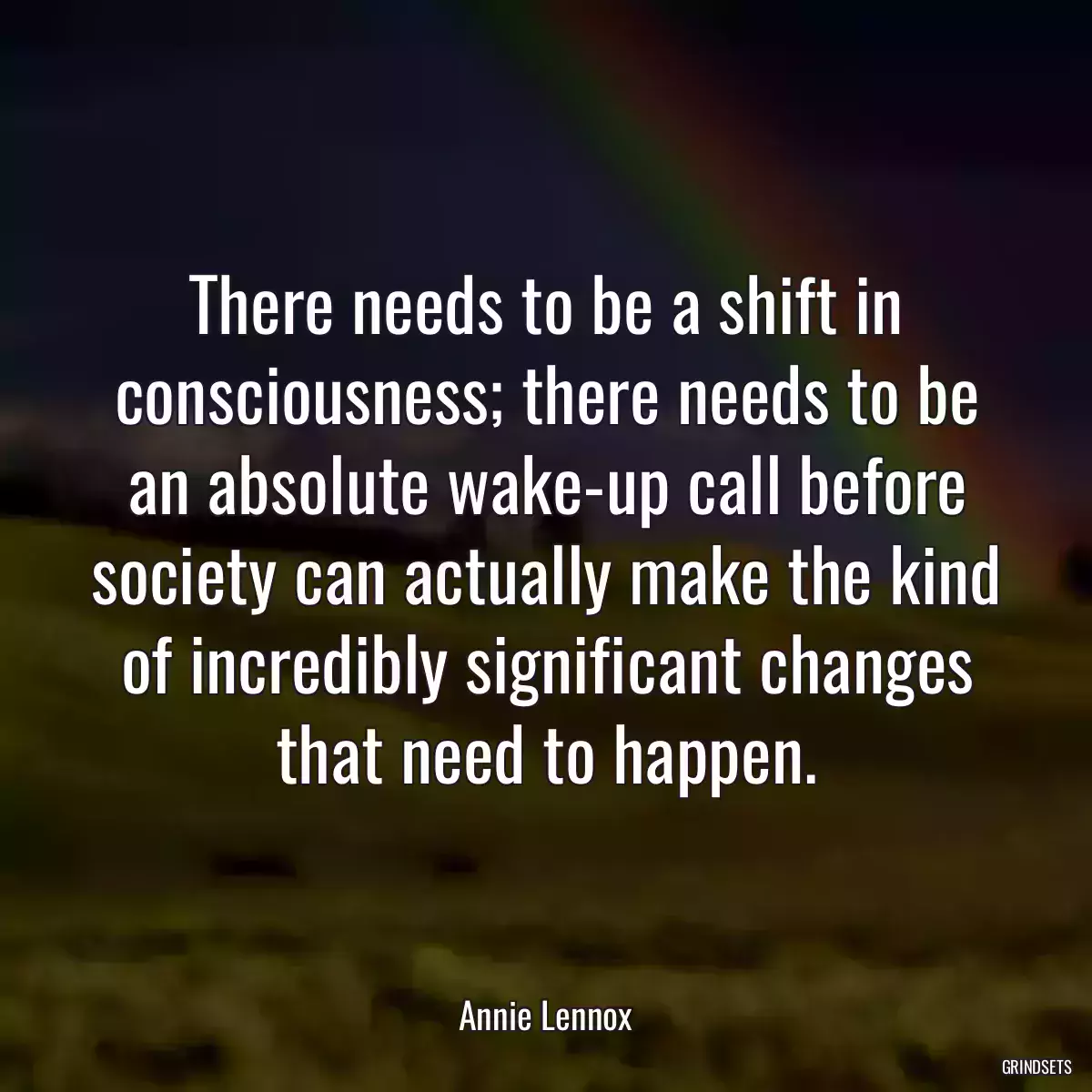 There needs to be a shift in consciousness; there needs to be an absolute wake-up call before society can actually make the kind of incredibly significant changes that need to happen.