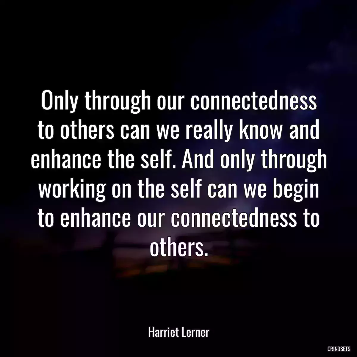 Only through our connectedness to others can we really know and enhance the self. And only through working on the self can we begin to enhance our connectedness to others.