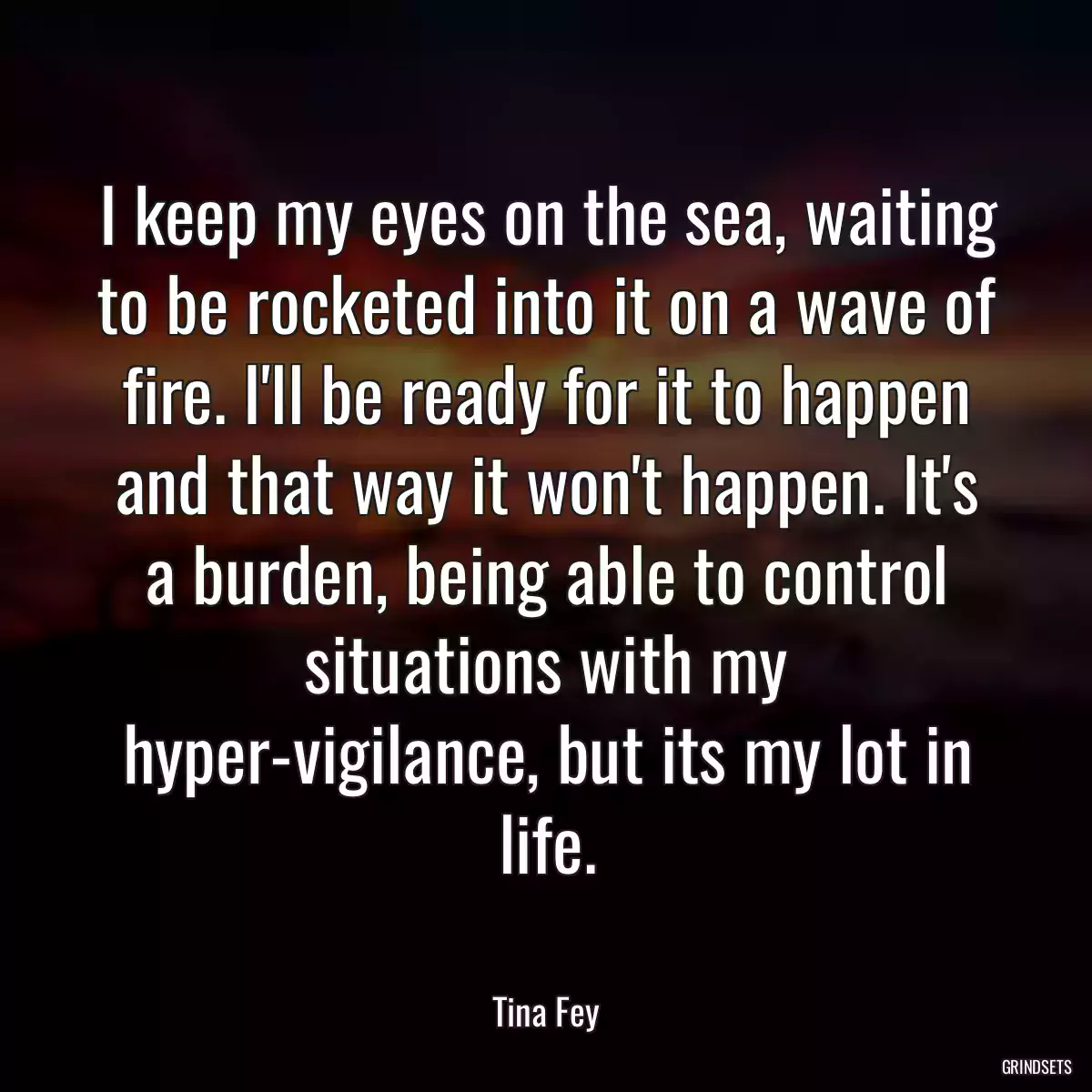 I keep my eyes on the sea, waiting to be rocketed into it on a wave of fire. I\'ll be ready for it to happen and that way it won\'t happen. It\'s a burden, being able to control situations with my hyper-vigilance, but its my lot in life.