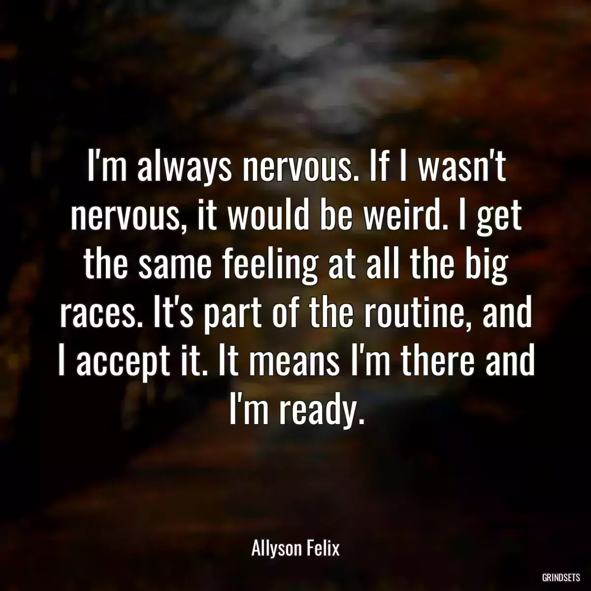 I\'m always nervous. If I wasn\'t nervous, it would be weird. I get the same feeling at all the big races. It\'s part of the routine, and I accept it. It means I\'m there and I\'m ready.