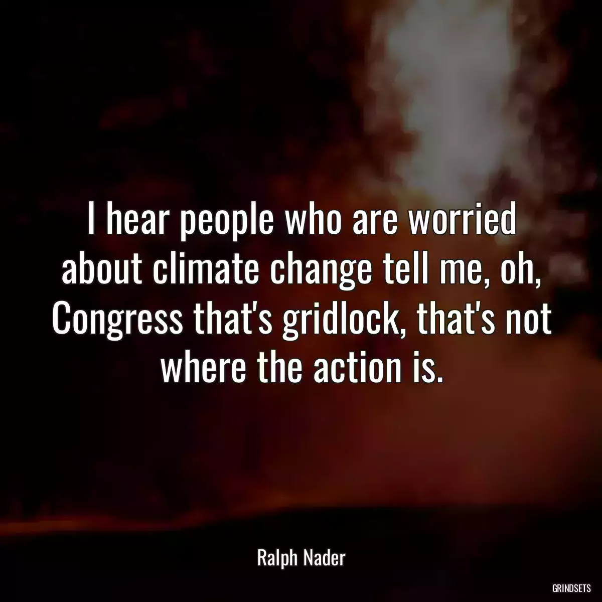 I hear people who are worried about climate change tell me, oh, Congress that\'s gridlock, that\'s not where the action is.