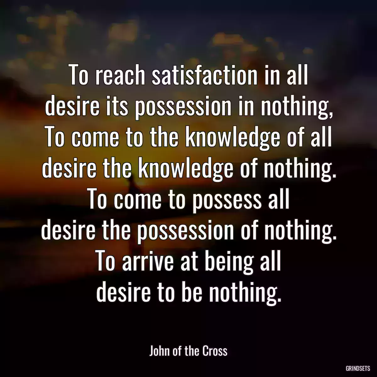 To reach satisfaction in all
desire its possession in nothing,
To come to the knowledge of all
desire the knowledge of nothing.
To come to possess all
desire the possession of nothing.
To arrive at being all
desire to be nothing.