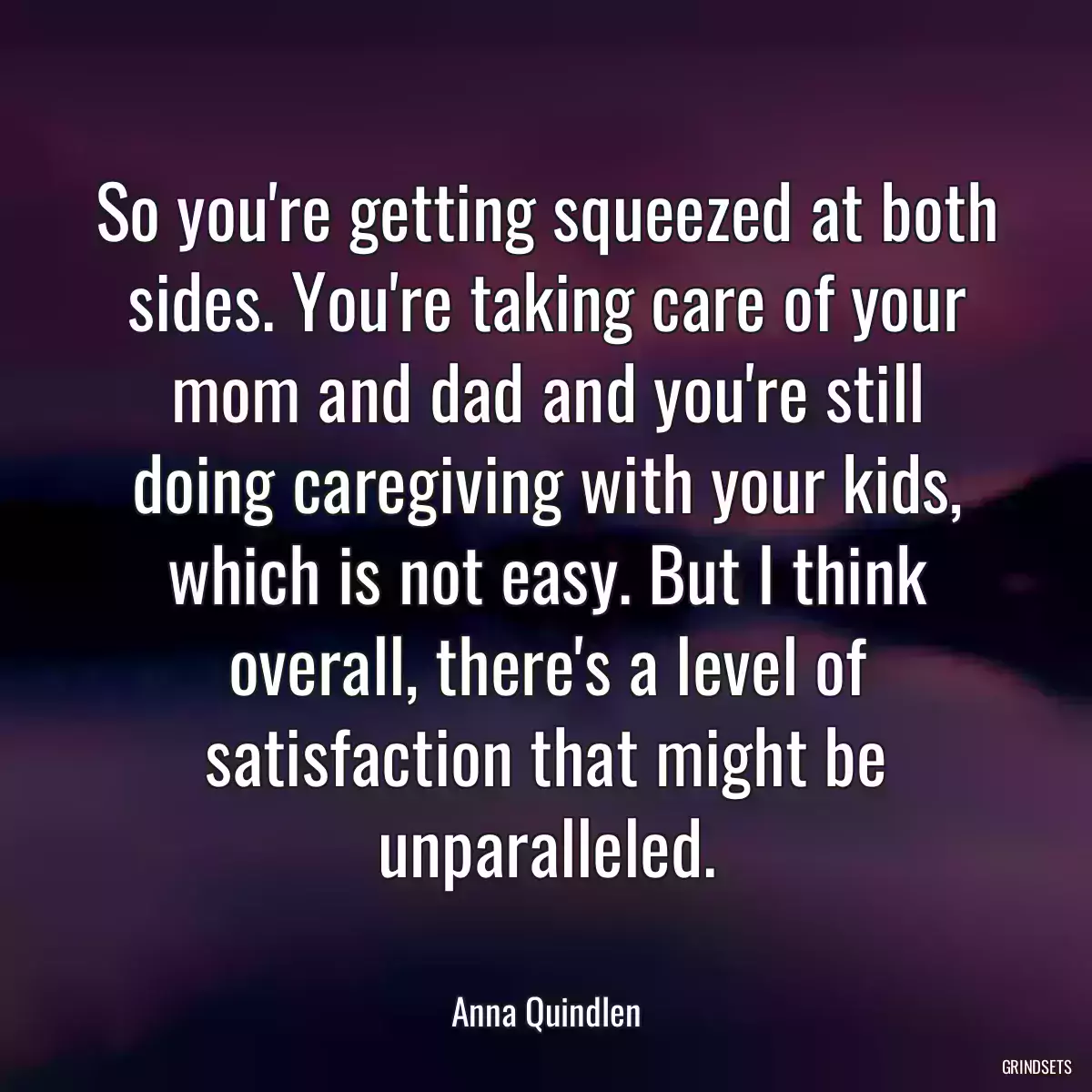 So you\'re getting squeezed at both sides. You\'re taking care of your mom and dad and you\'re still doing caregiving with your kids, which is not easy. But I think overall, there\'s a level of satisfaction that might be unparalleled.