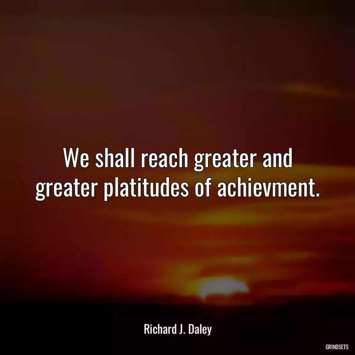 We shall reach greater and greater platitudes of achievment.