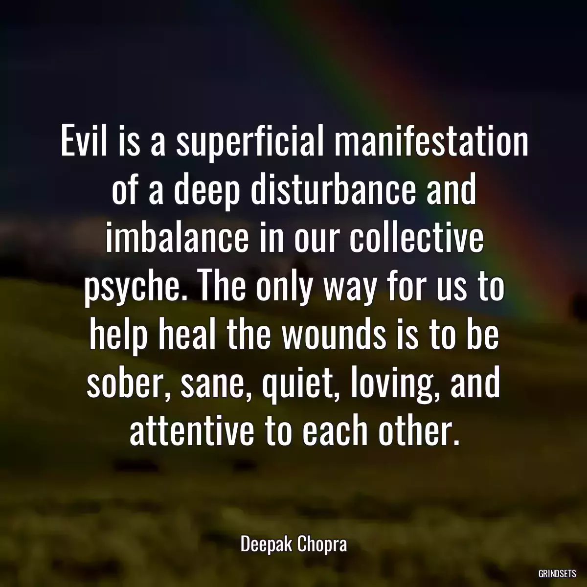 Evil is a superficial manifestation of a deep disturbance and imbalance in our collective psyche. The only way for us to help heal the wounds is to be sober, sane, quiet, loving, and attentive to each other.