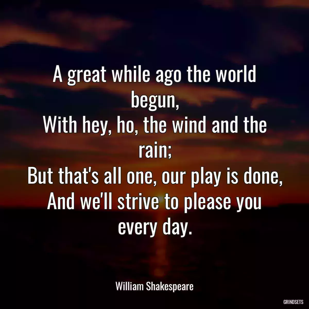 A great while ago the world begun,
With hey, ho, the wind and the rain;
But that\'s all one, our play is done,
And we\'ll strive to please you every day.