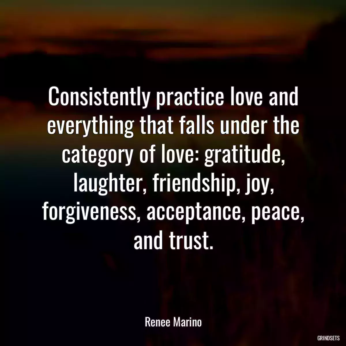 Consistently practice love and everything that falls under the category of love: gratitude, laughter, friendship, joy, forgiveness, acceptance, peace, and trust.