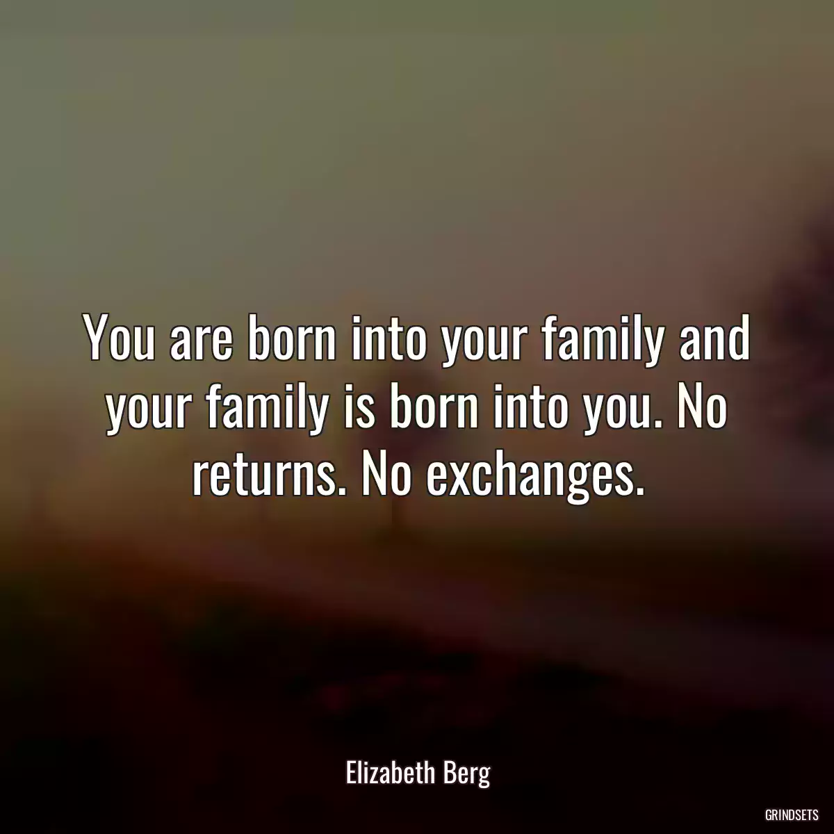 You are born into your family and your family is born into you. No returns. No exchanges.