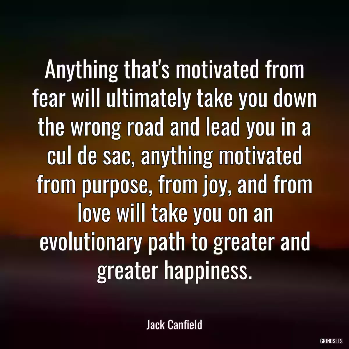 Anything that\'s motivated from fear will ultimately take you down the wrong road and lead you in a cul de sac, anything motivated from purpose, from joy, and from love will take you on an evolutionary path to greater and greater happiness.