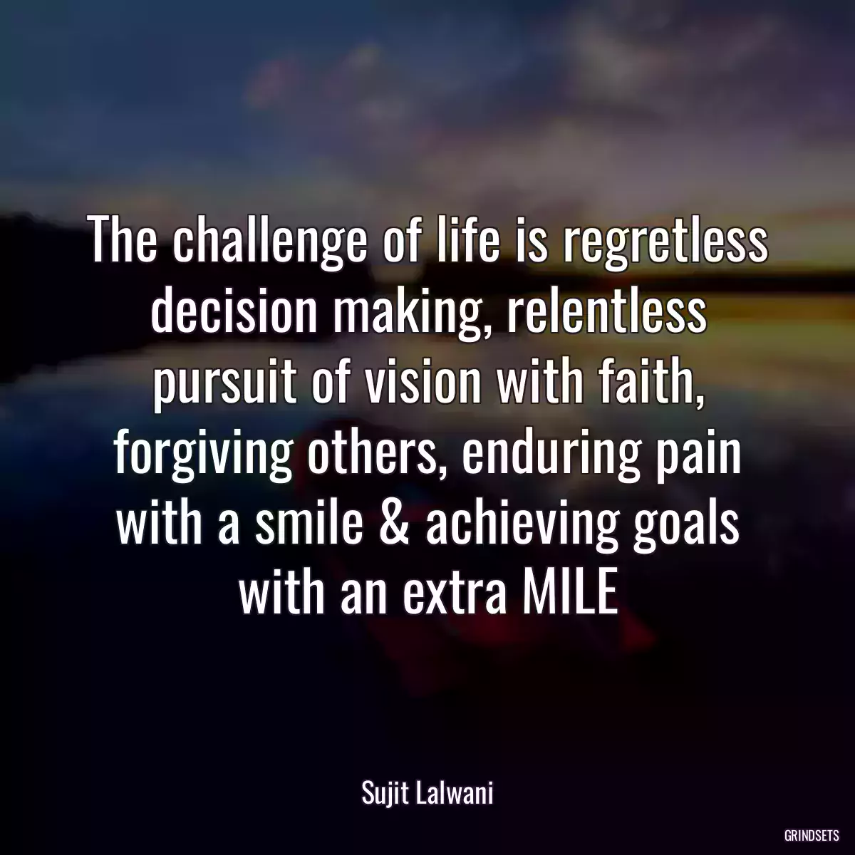 The challenge of life is regretless decision making, relentless pursuit of vision with faith, forgiving others, enduring pain with a smile & achieving goals with an extra MILE