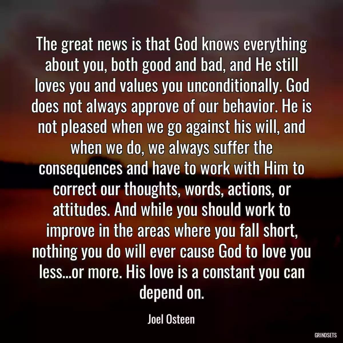 The great news is that God knows everything about you, both good and bad, and He still loves you and values you unconditionally. God does not always approve of our behavior. He is not pleased when we go against his will, and when we do, we always suffer the consequences and have to work with Him to correct our thoughts, words, actions, or attitudes. And while you should work to improve in the areas where you fall short, nothing you do will ever cause God to love you less…or more. His love is a constant you can depend on.