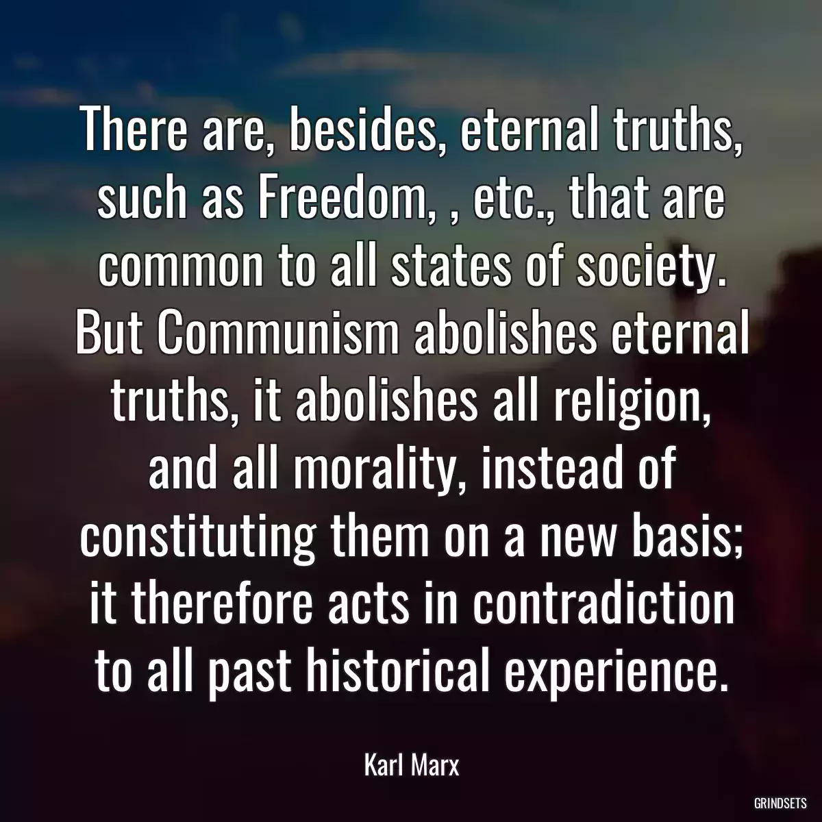 There are, besides, eternal truths, such as Freedom, , etc., that are common to all states of society. But Communism abolishes eternal truths, it abolishes all religion, and all morality, instead of constituting them on a new basis; it therefore acts in contradiction to all past historical experience.