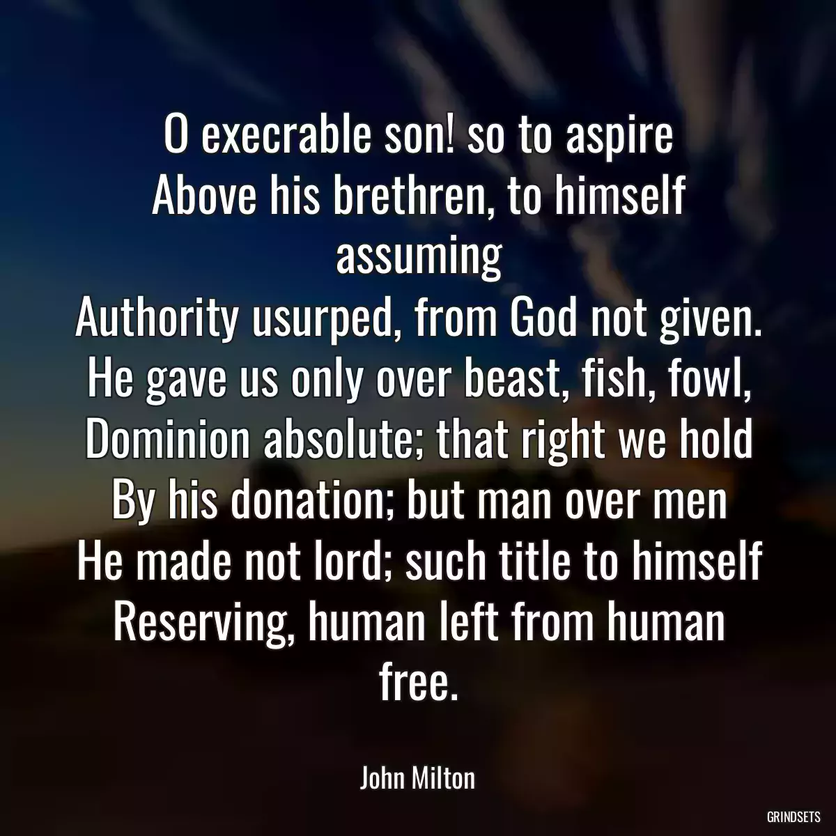 O execrable son! so to aspire
Above his brethren, to himself assuming
Authority usurped, from God not given.
He gave us only over beast, fish, fowl,
Dominion absolute; that right we hold
By his donation; but man over men
He made not lord; such title to himself
Reserving, human left from human free.