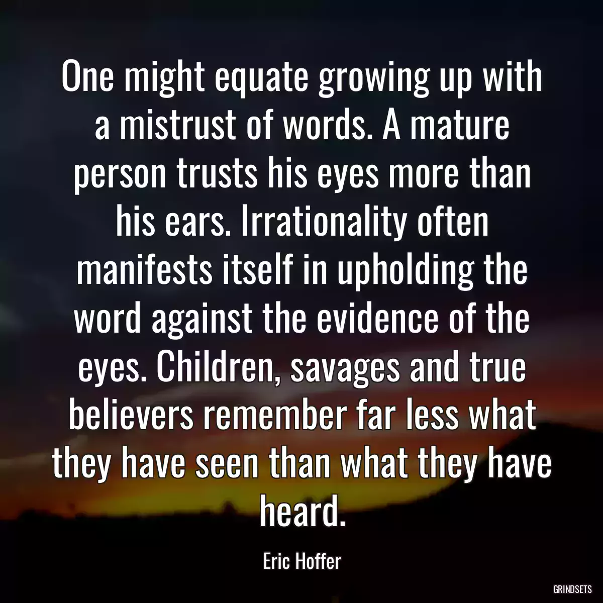 One might equate growing up with a mistrust of words. A mature person trusts his eyes more than his ears. Irrationality often manifests itself in upholding the word against the evidence of the eyes. Children, savages and true believers remember far less what they have seen than what they have heard.