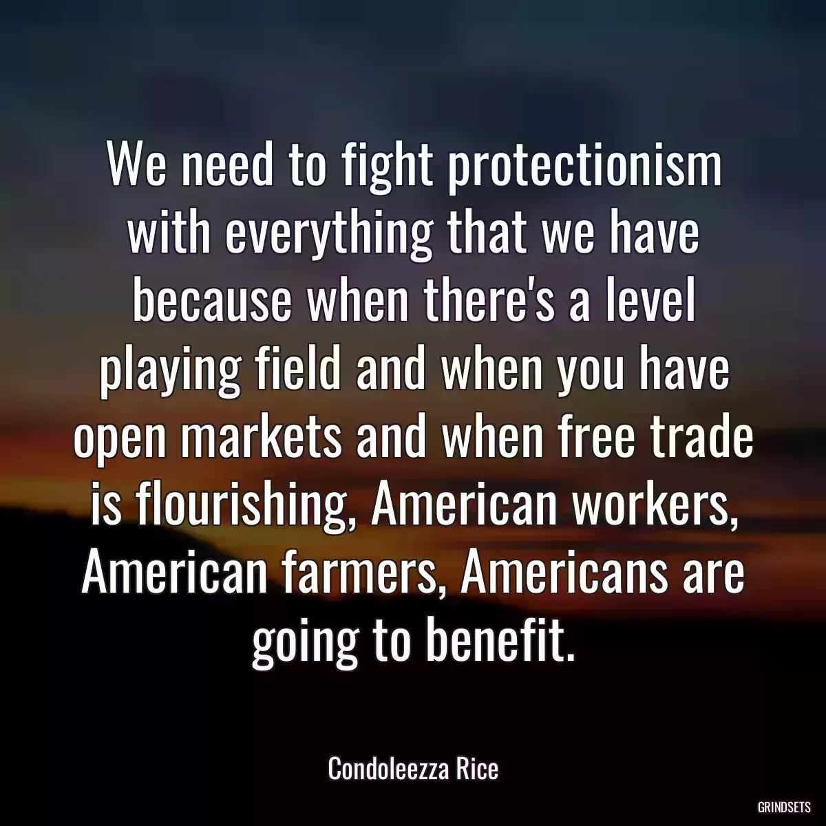 We need to fight protectionism with everything that we have because when there\'s a level playing field and when you have open markets and when free trade is flourishing, American workers, American farmers, Americans are going to benefit.