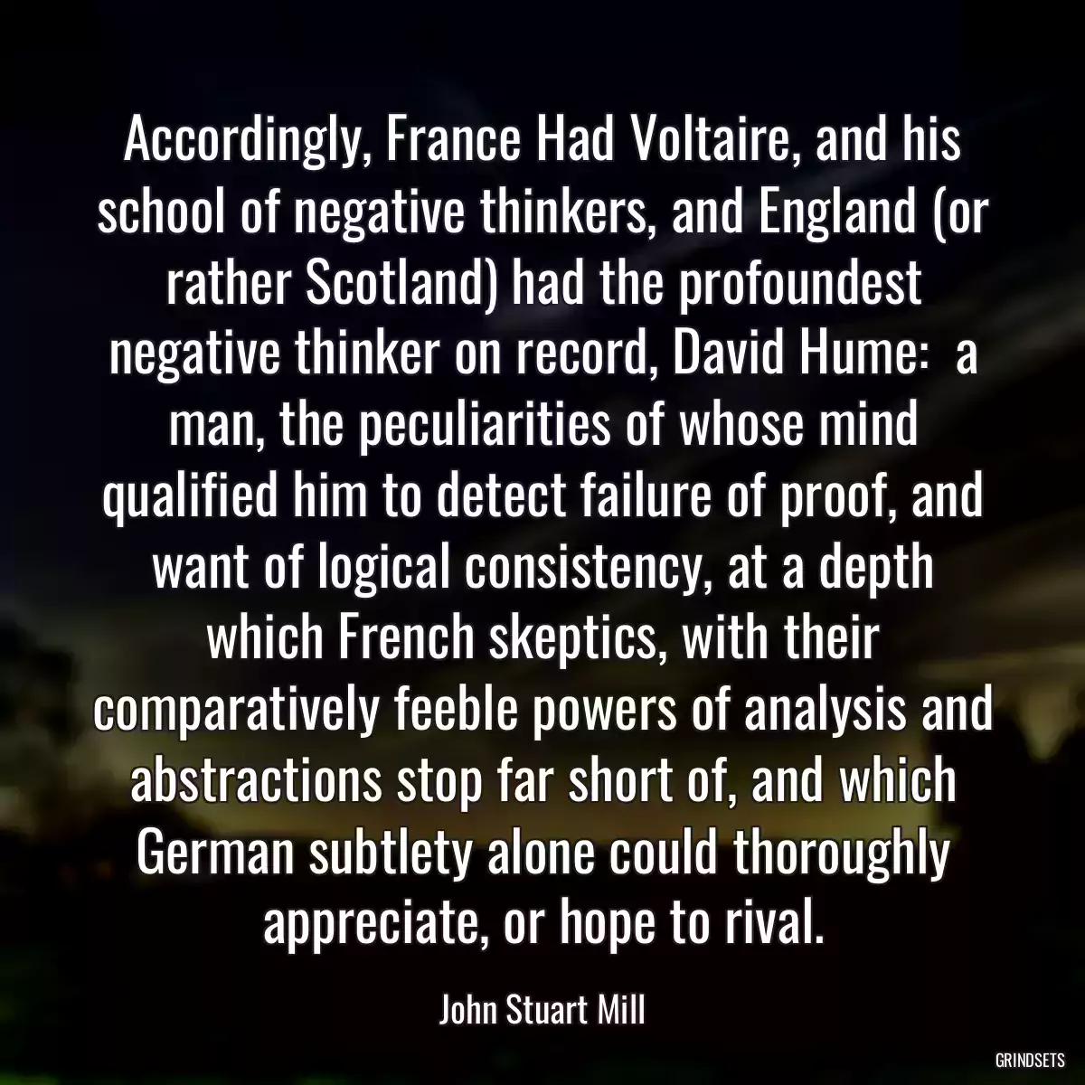 Accordingly, France Had Voltaire, and his school of negative thinkers, and England (or rather Scotland) had the profoundest negative thinker on record, David Hume:  a man, the peculiarities of whose mind qualified him to detect failure of proof, and want of logical consistency, at a depth which French skeptics, with their comparatively feeble powers of analysis and abstractions stop far short of, and which German subtlety alone could thoroughly appreciate, or hope to rival.