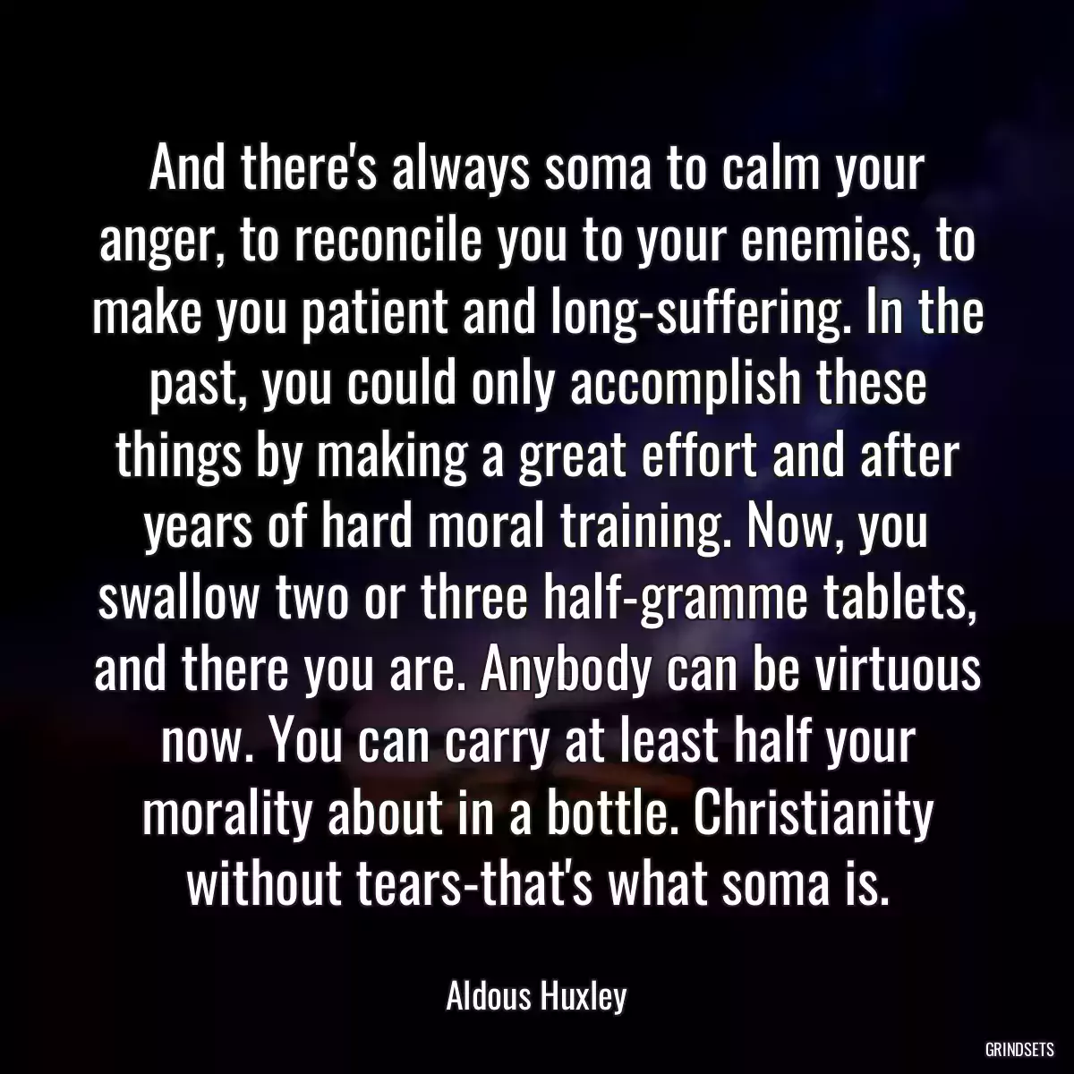 And there\'s always soma to calm your anger, to reconcile you to your enemies, to make you patient and long-suffering. In the past, you could only accomplish these things by making a great effort and after years of hard moral training. Now, you swallow two or three half-gramme tablets, and there you are. Anybody can be virtuous now. You can carry at least half your morality about in a bottle. Christianity without tears-that\'s what soma is.