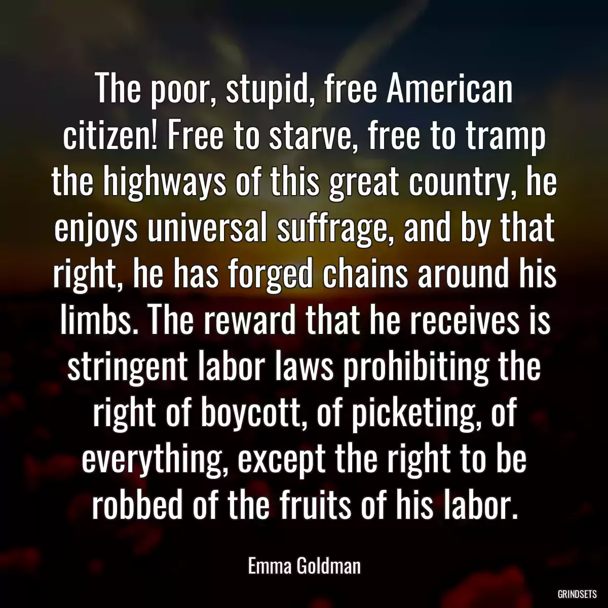 The poor, stupid, free American citizen! Free to starve, free to tramp the highways of this great country, he enjoys universal suffrage, and by that right, he has forged chains around his limbs. The reward that he receives is stringent labor laws prohibiting the right of boycott, of picketing, of everything, except the right to be robbed of the fruits of his labor.