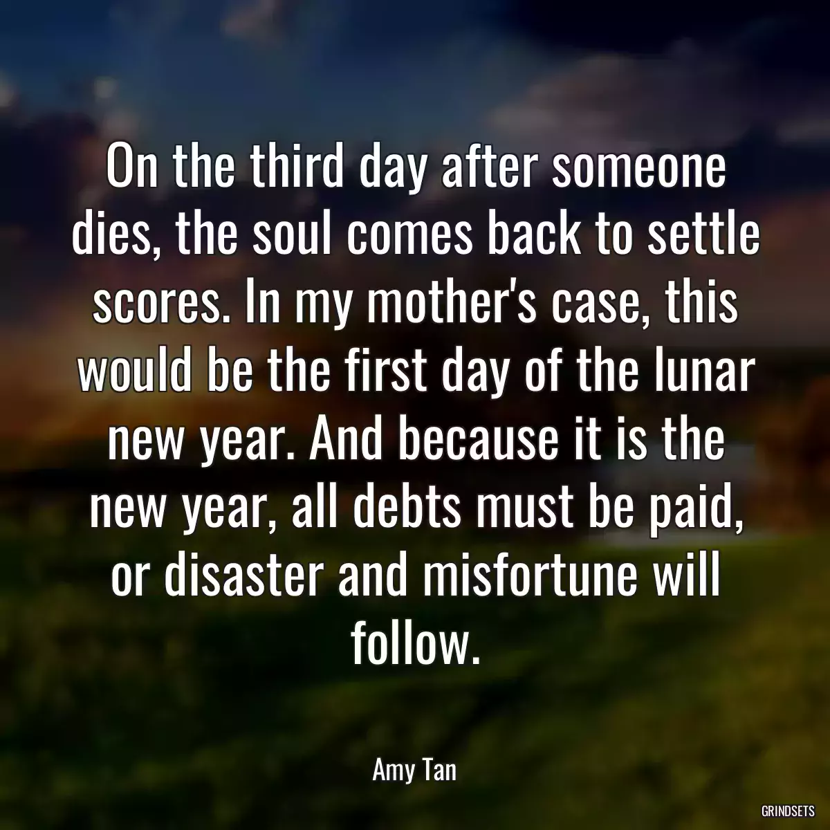 On the third day after someone dies, the soul comes back to settle scores. In my mother\'s case, this would be the first day of the lunar new year. And because it is the new year, all debts must be paid, or disaster and misfortune will follow.