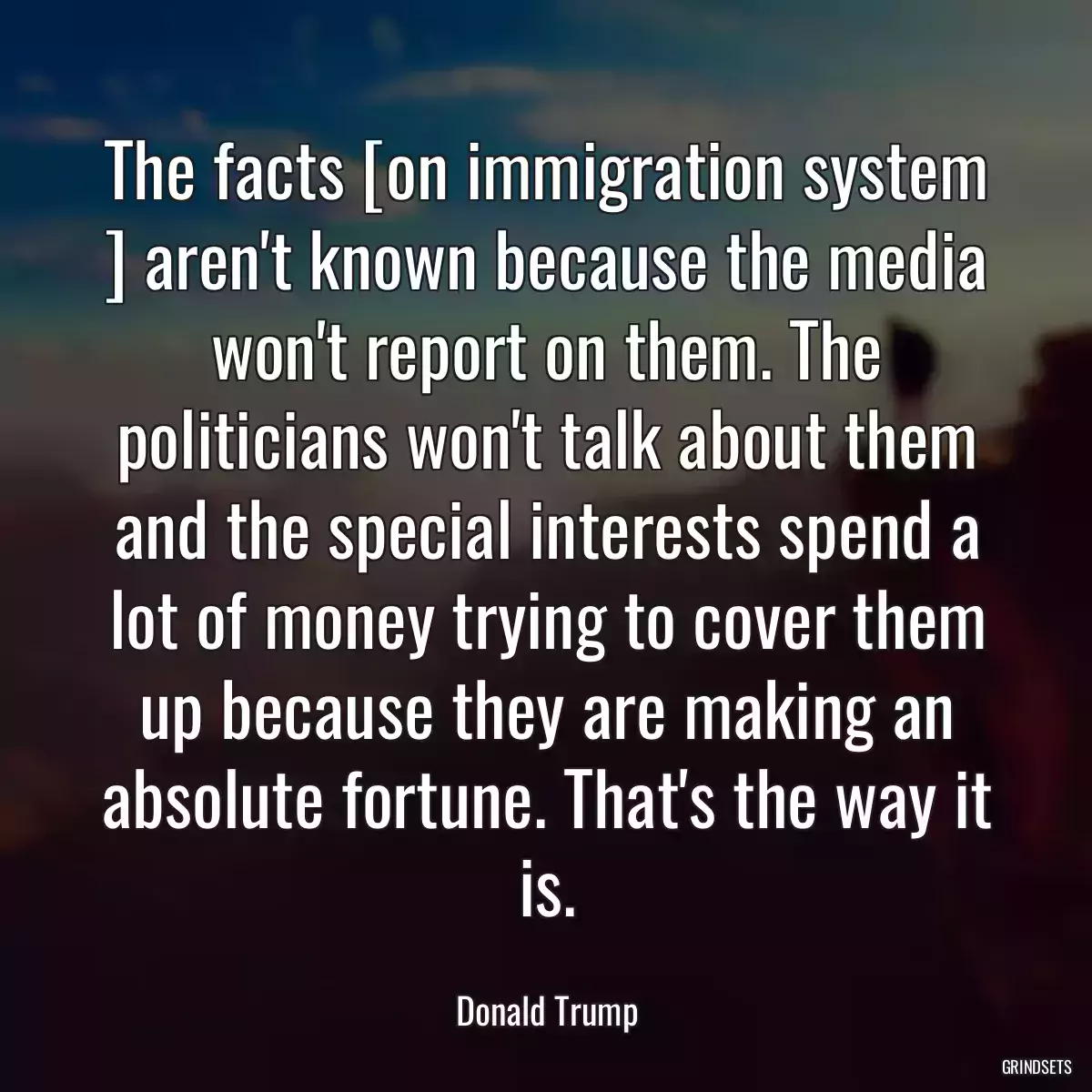 The facts [on immigration system ] aren\'t known because the media won\'t report on them. The politicians won\'t talk about them and the special interests spend a lot of money trying to cover them up because they are making an absolute fortune. That\'s the way it is.