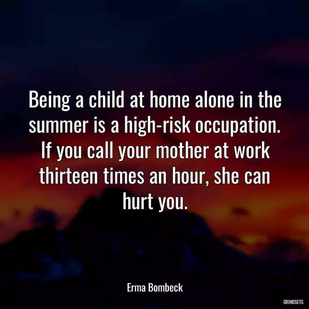 Being a child at home alone in the summer is a high-risk occupation. If you call your mother at work thirteen times an hour, she can hurt you.