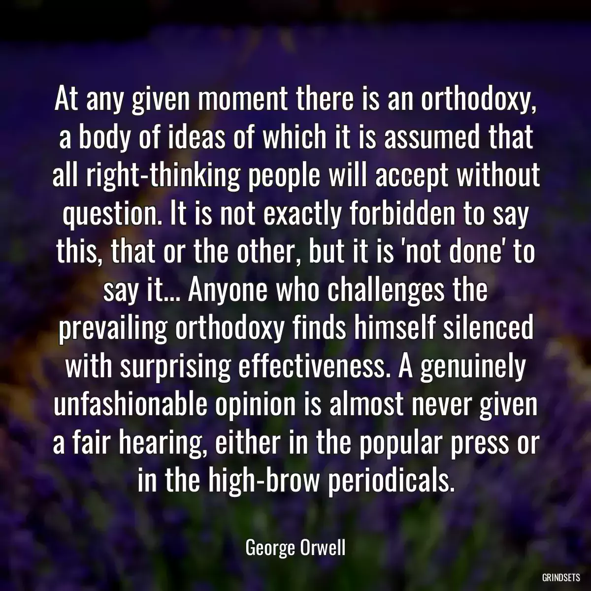 At any given moment there is an orthodoxy, a body of ideas of which it is assumed that all right-thinking people will accept without question. It is not exactly forbidden to say this, that or the other, but it is \'not done\' to say it... Anyone who challenges the prevailing orthodoxy finds himself silenced with surprising effectiveness. A genuinely unfashionable opinion is almost never given a fair hearing, either in the popular press or in the high-brow periodicals.