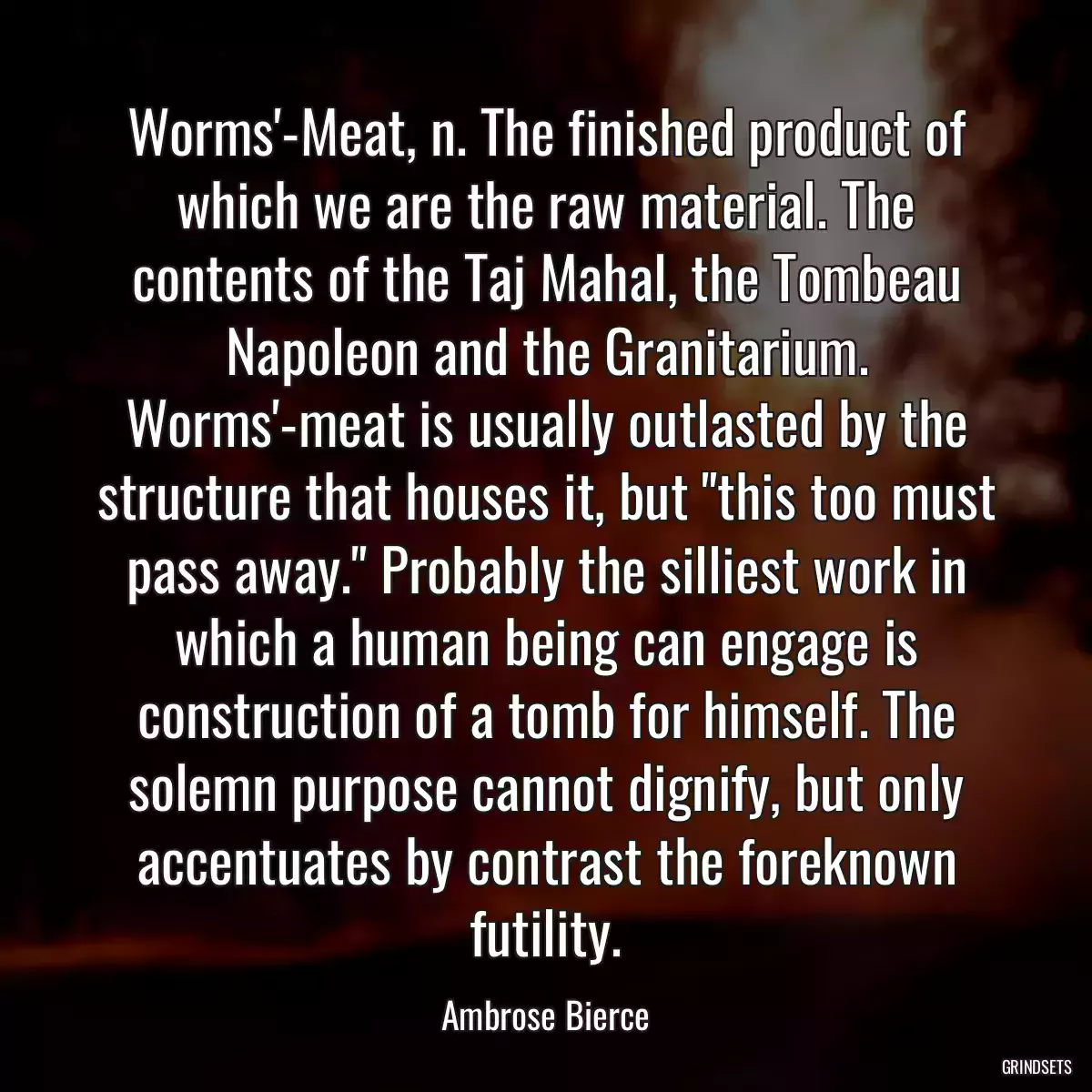 Worms\'-Meat, n. The finished product of which we are the raw material. The contents of the Taj Mahal, the Tombeau Napoleon and the Granitarium. Worms\'-meat is usually outlasted by the structure that houses it, but \