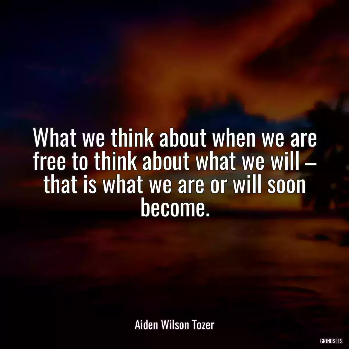 What we think about when we are free to think about what we will – that is what we are or will soon become.