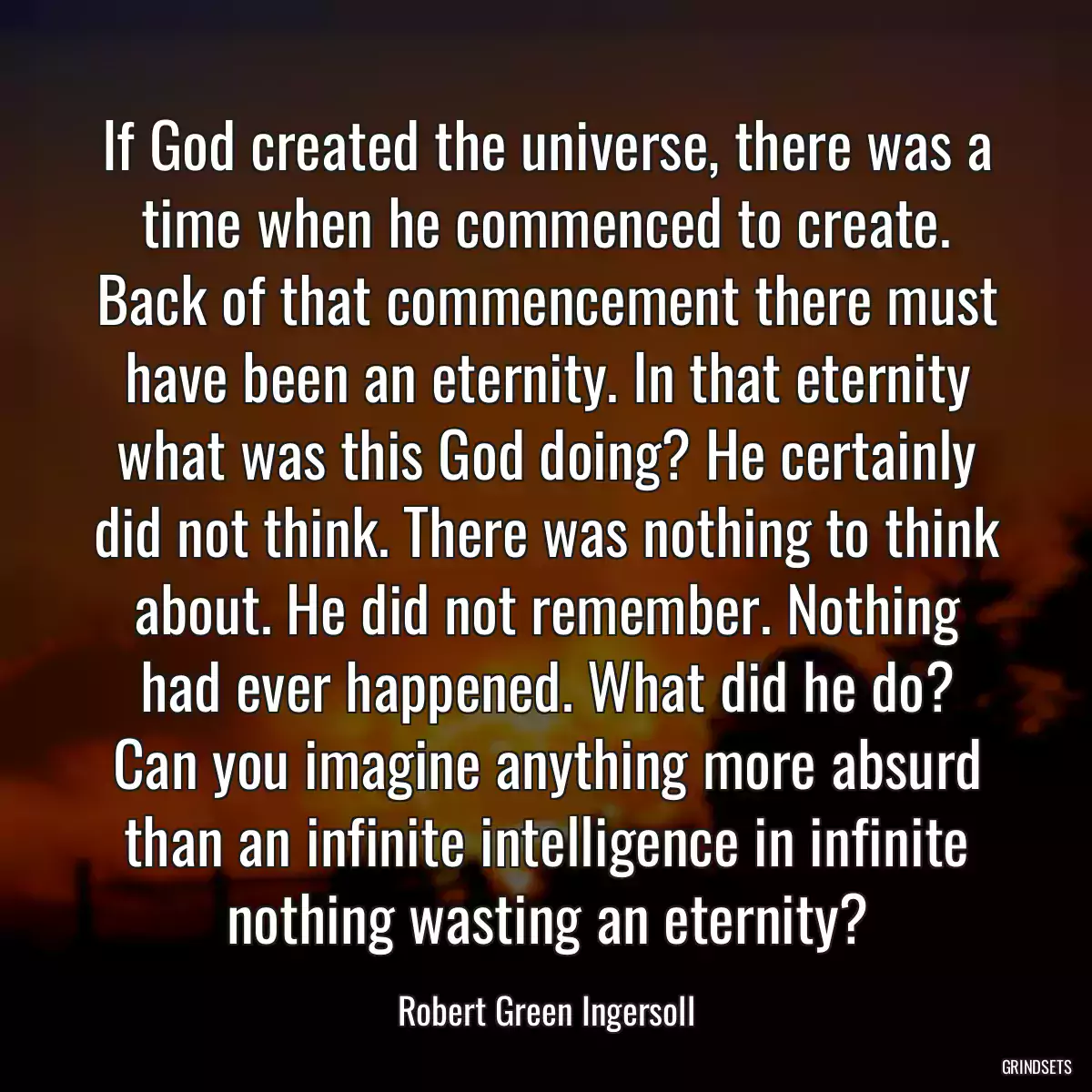 If God created the universe, there was a time when he commenced to create. Back of that commencement there must have been an eternity. In that eternity what was this God doing? He certainly did not think. There was nothing to think about. He did not remember. Nothing had ever happened. What did he do? Can you imagine anything more absurd than an infinite intelligence in infinite nothing wasting an eternity?