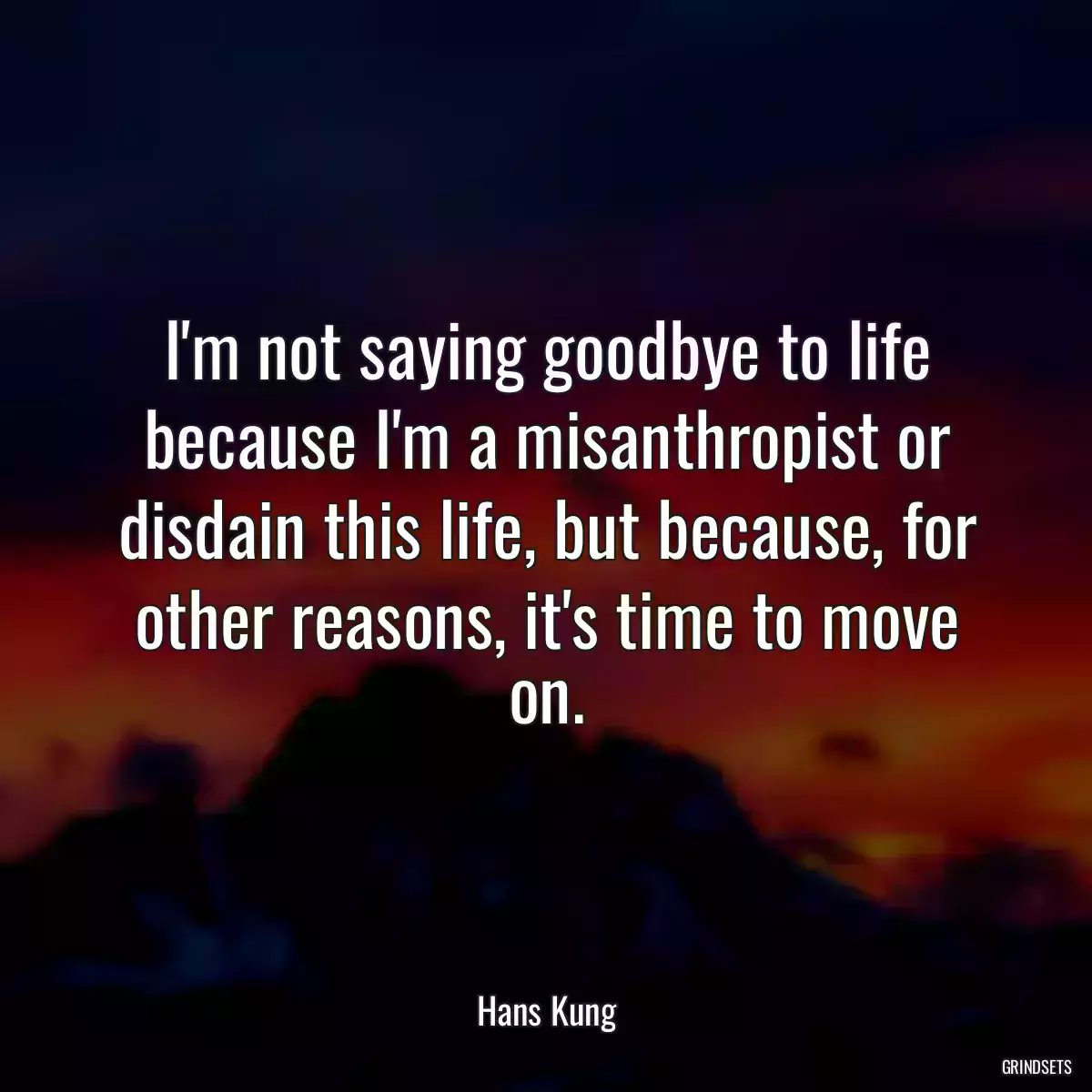 I\'m not saying goodbye to life because I\'m a misanthropist or disdain this life, but because, for other reasons, it\'s time to move on.