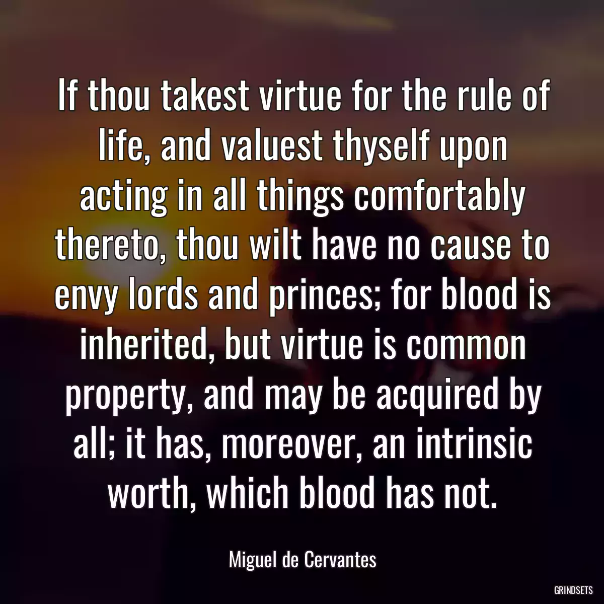 If thou takest virtue for the rule of life, and valuest thyself upon acting in all things comfortably thereto, thou wilt have no cause to envy lords and princes; for blood is inherited, but virtue is common property, and may be acquired by all; it has, moreover, an intrinsic worth, which blood has not.