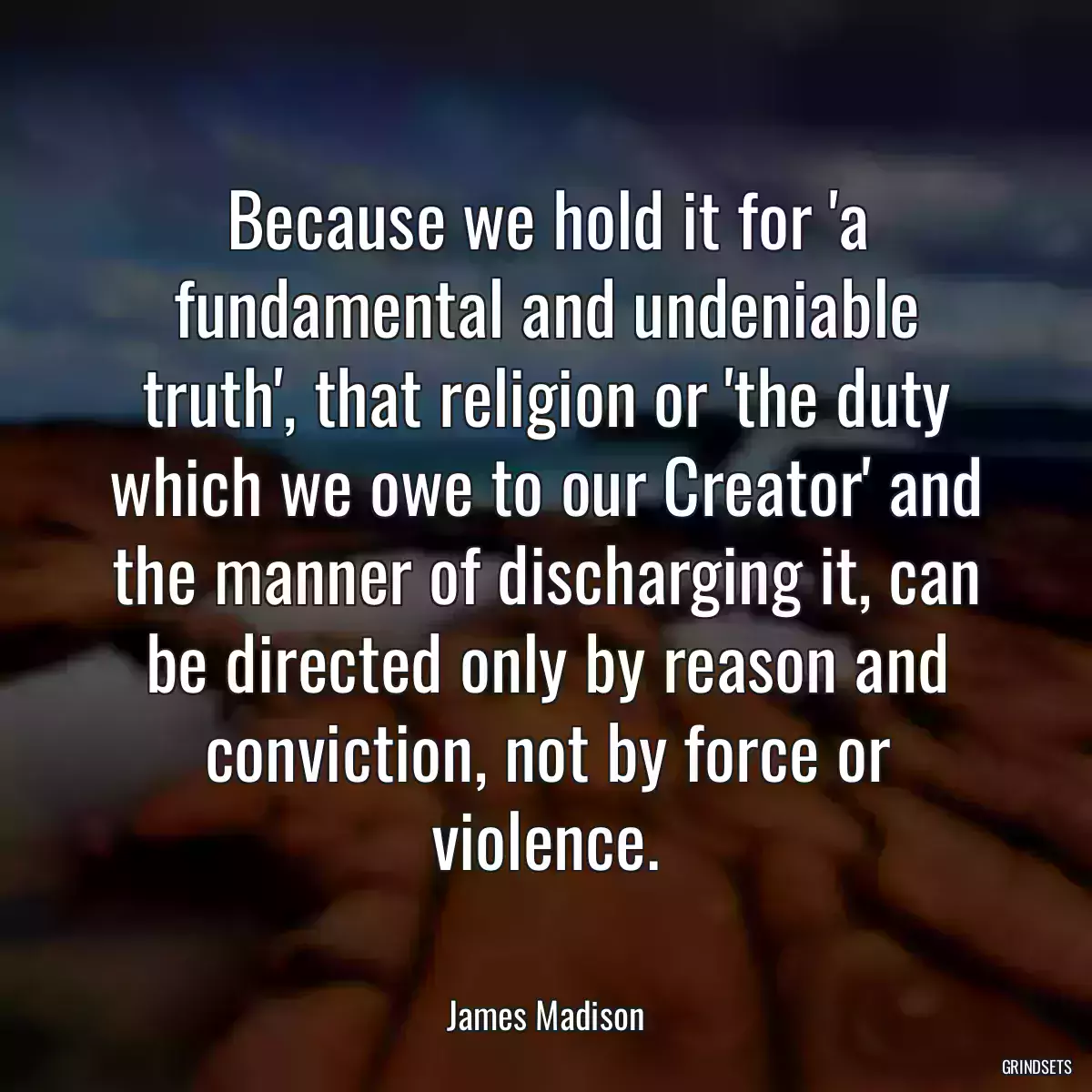 Because we hold it for \'a fundamental and undeniable truth\', that religion or \'the duty which we owe to our Creator\' and the manner of discharging it, can be directed only by reason and conviction, not by force or violence.