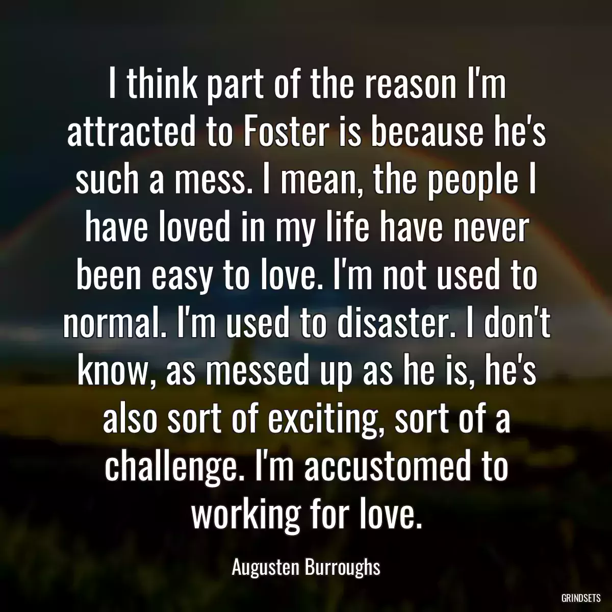 I think part of the reason I\'m attracted to Foster is because he\'s such a mess. I mean, the people I have loved in my life have never been easy to love. I\'m not used to normal. I\'m used to disaster. I don\'t know, as messed up as he is, he\'s also sort of exciting, sort of a challenge. I\'m accustomed to working for love.