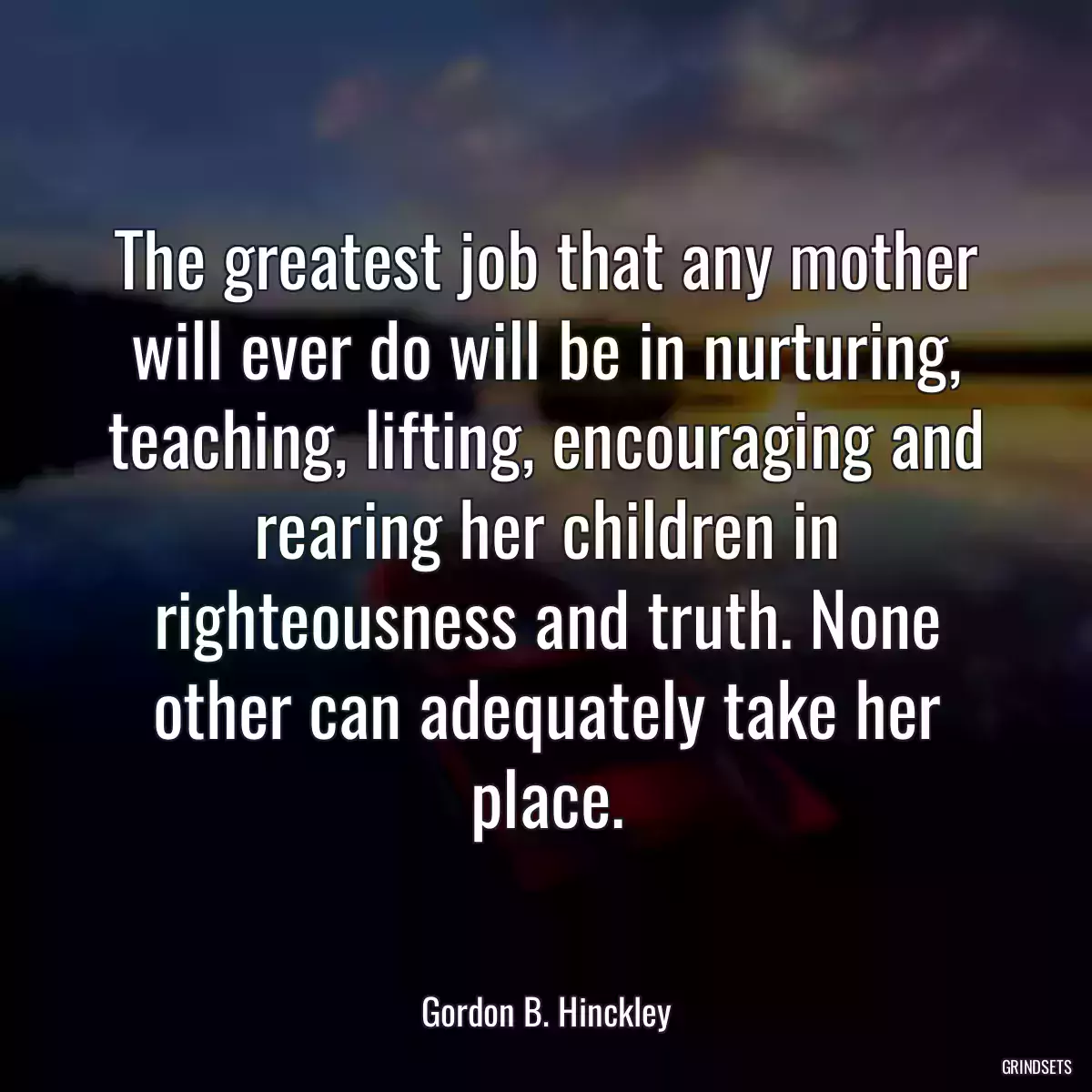 The greatest job that any mother will ever do will be in nurturing, teaching, lifting, encouraging and rearing her children in righteousness and truth. None other can adequately take her place.