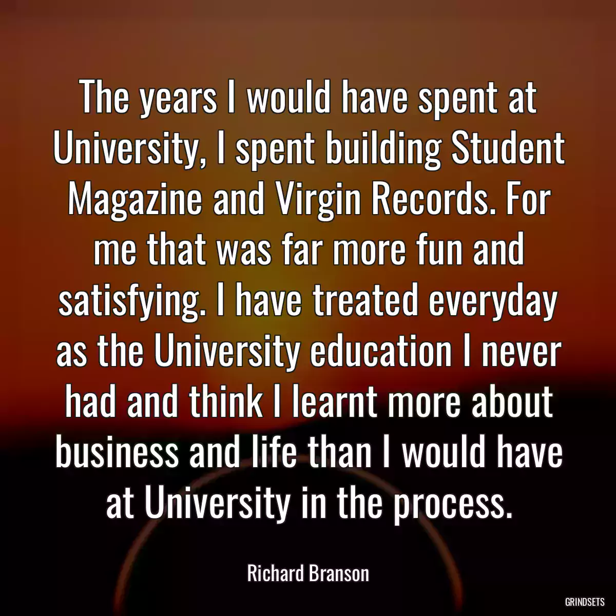 The years I would have spent at University, I spent building Student Magazine and Virgin Records. For me that was far more fun and satisfying. I have treated everyday as the University education I never had and think I learnt more about business and life than I would have at University in the process.