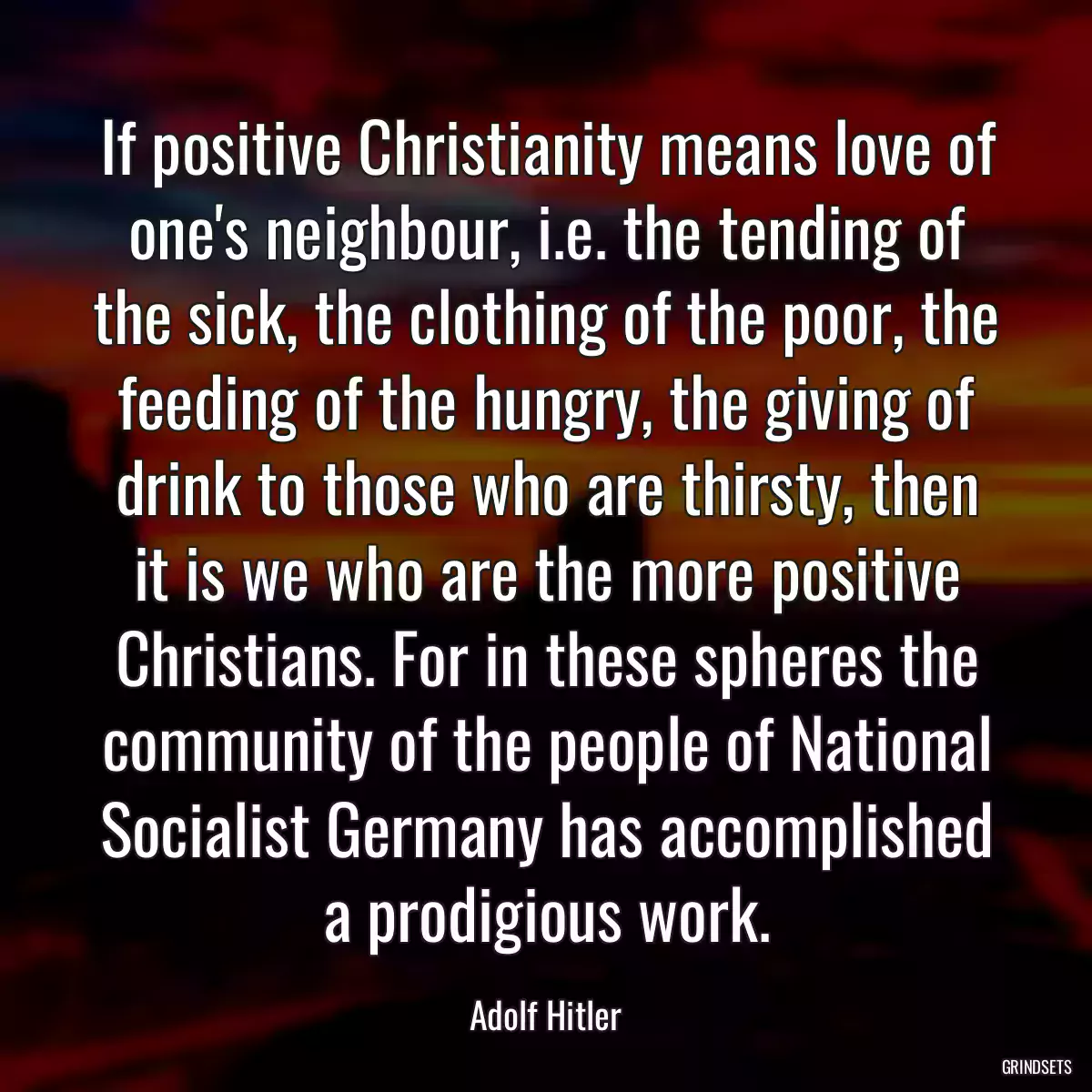 If positive Christianity means love of one\'s neighbour, i.e. the tending of the sick, the clothing of the poor, the feeding of the hungry, the giving of drink to those who are thirsty, then it is we who are the more positive Christians. For in these spheres the community of the people of National Socialist Germany has accomplished a prodigious work.