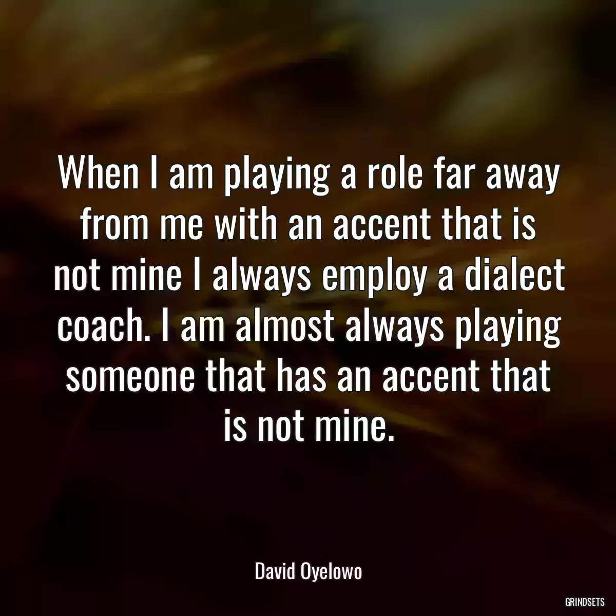 When I am playing a role far away from me with an accent that is not mine I always employ a dialect coach. I am almost always playing someone that has an accent that is not mine.