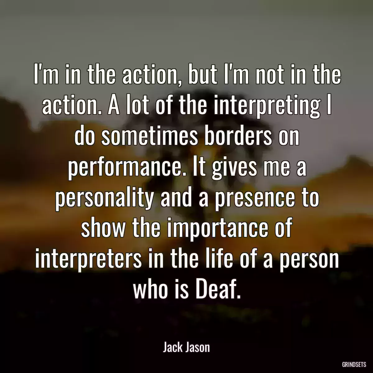 I\'m in the action, but I\'m not in the action. A lot of the interpreting I do sometimes borders on performance. It gives me a personality and a presence to show the importance of interpreters in the life of a person who is Deaf.