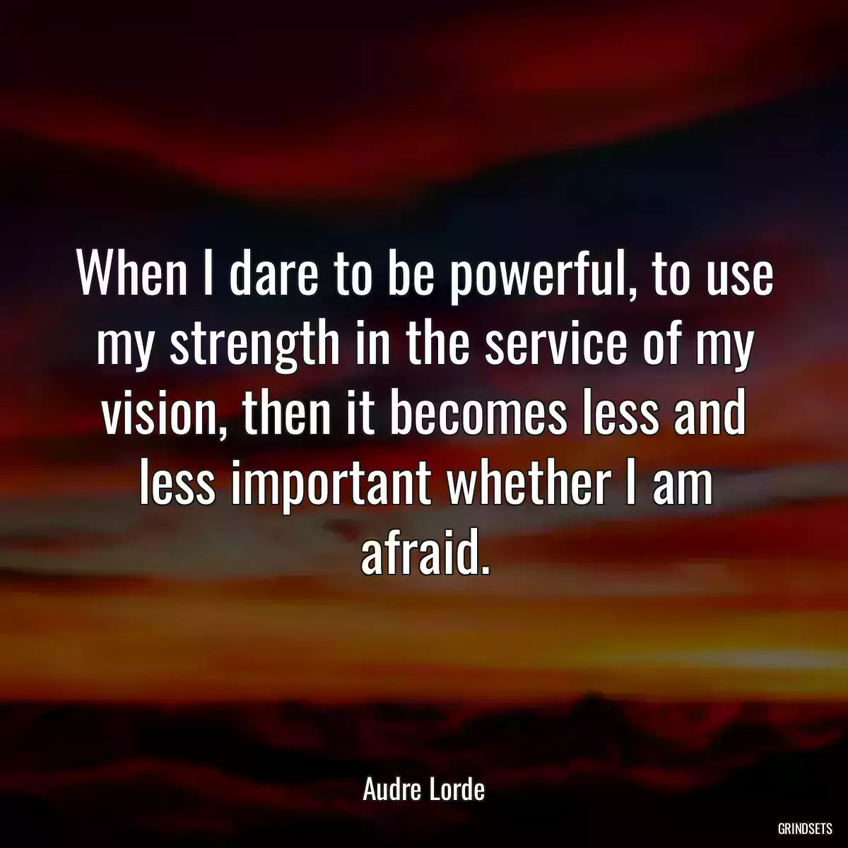 When I dare to be powerful, to use my strength in the service of my vision, then it becomes less and less important whether I am afraid.